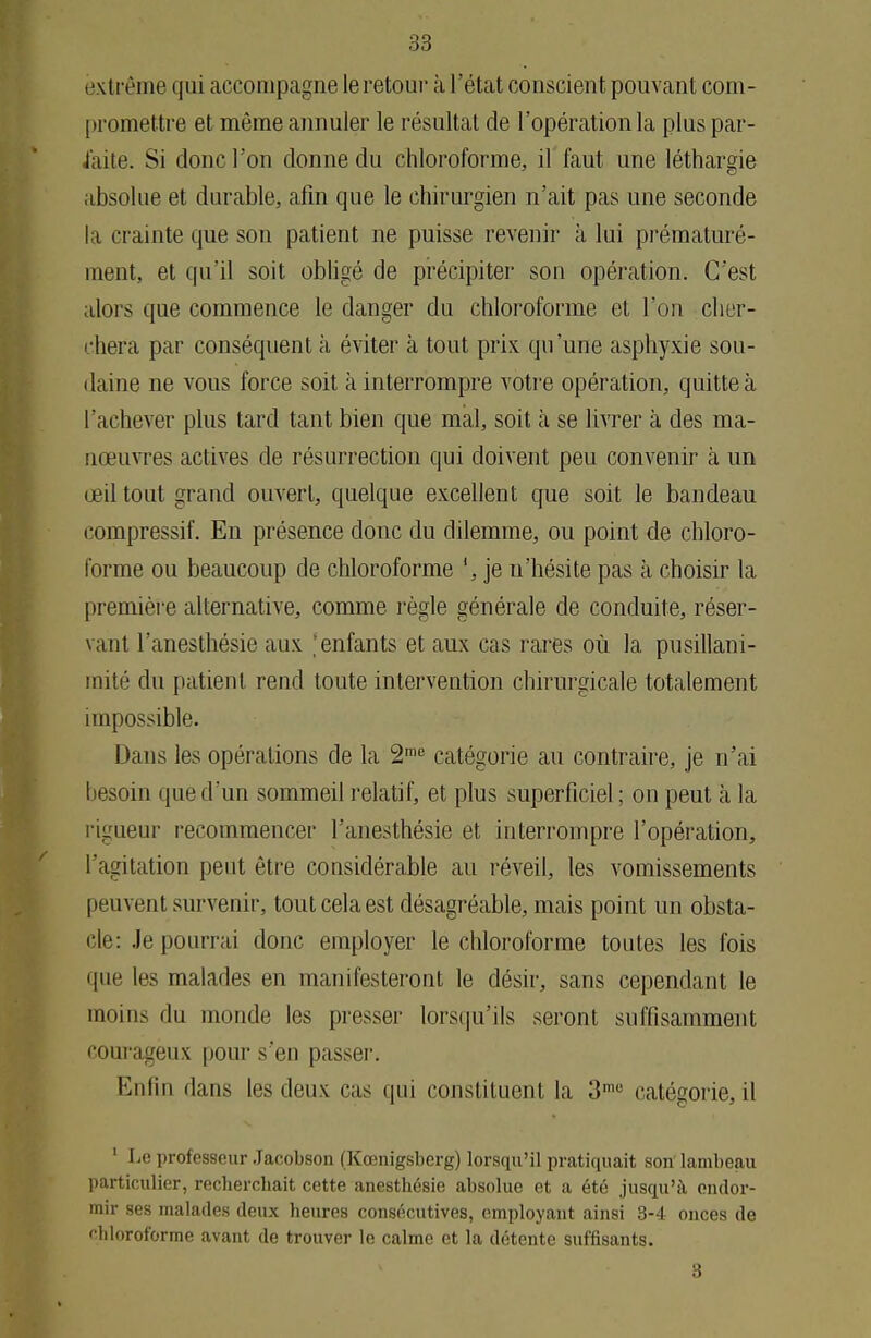 00 extrême qui accompagne le retour à l'état conscient pouvant com- promettre et même annuler le résultat de l'opération la plus par- laite. Si donc l'on donne du chloroforme, il faut une léthargie absolue et durable, afin que le chirurgien n'ait pas une seconde l i crainte que son patient ne puisse revenir à lui prématuré- ment, et qu'il soit obligé de précipiter son opération. C'est alors que commence le danger du chloroforme et l'on cher- chera par conséquent à éviter à tout prix qu'une asphyxie sou- daine ne vous force soit à interrompre votre opération, quitte à l'achever plus tard tant bien que mal, soit à se livrer à des ma- nœuvres actives de résurrection qui doivent peu convenir à un œil tout grand ouvert, quelque excellent que soit le bandeau compressif. En présence donc du dilemme, ou point de chloro- forme ou beaucoup de chloroforme je n'hésite pas à choisir la première alternative, comme règle générale de conduite, réser- vant l'anesthésie aux enfants et aux cas rares où la pusillani- mité du patient rend toute intervention chirurgicale totalement impossible. Dans les opérations de la 2me catégorie au contraire, je n'ai besoin que d'un sommeil relatif, et plus superficiel ; on peut à la rigueur recommencer l'anesthésie et interrompre l'opération, l'agitation peut être considérable au réveil, les vomissements peuvent survenir, tout cela est désagréable, mais point un obsta- cle: Je pourrai donc employer le chloroforme toutes les fois que les malades en manifesteront le désir, sans cependant le moins du inonde les presser lorsqu'ils seront suffisamment courageux pour s'en passer. Enfin dans les deux cas qui constituent la 3me catégorie, il 1 Le professeur Jacobson (Kœnigsberg) lorsqu'il pratiquait son lambeau particulier, rechercbait cette anesthésie absolue et a été jusqu'à endor- mir ses malades deux heures consécutives, employant ainsi 3-4 onces de chloroforme avant de trouver le calme et la détente suffisants. 3