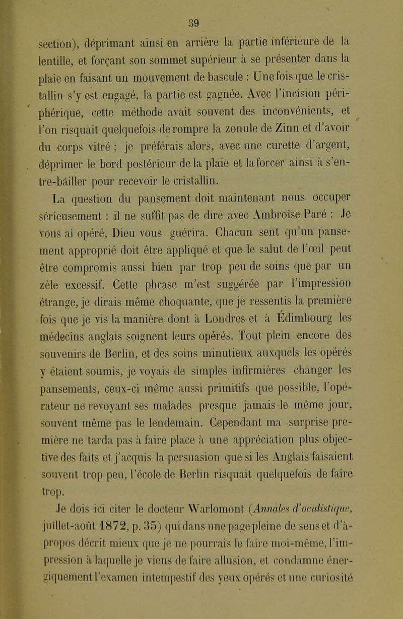 section), déprimant ainsi en arrière la partie inférieure de la lentille, et forçant son sommet supérieur à se présenter dans la plaie en faisant un mouvement de bascule : Une fois que le cris- tallin s'y est engagé, la partie est gagnée. Avec l'incision péri- phérique, cette méthode avait souvent des inconvénients, et l'on risquait quelquefois de rompre la zonule de Zinn et d'avoir du corps vitré ; je préférais alors, avec une curette d'argent, déprimer le bord postérieur delà plaie et la forcer ainsi à s'en- tre-bàiller pour recevoir le cristallin. La question du pansement doit maintenant nous occuper sérieusement : il ne suffit pas de dire avec Ambroise Paré : Je vous ai opéré. Dieu vous guérira. Chacun sent qu'un panse- ment approprié doit être appliqué et que le salut de l'œil peut être compromis aussi bien par trop peu de soins que par un zèle excessif. Cette phrase m'est suggérée par l'impression étrange, je dirais même choquante, que je ressentis l'a première r fois que je vis la manière dont à Londres et à Edimbourg les médecins anglais soignent leurs opérés. Tout plein encore des souvenirs de Berlin, et des soins minutieux auxquels les opérés y étaient soumis, je voyais de simples infirmières changer les pansements, ceux-ci même aussi primitifs que possible, l'opé- rateur ne revoyant ses malades presque jamais le même jour, souvent même pas le lendemain. Cependant ma surprise pre- mière ne tarda pas à faire place à une appréciation plus objec- tive des faits et j'acquis la persuasion que si les Anglais faisaient souvent trop peu, l'école de Berlin risquait quelquefois de faire trop. Je dois ici citer le docteur Warlomont (Annales d'oculistiqiie, juillet-août 1872, p. 35) qui dans une page pleine de sense'1 d'à- propos décrit mieux que je ne pourrais le faire moi-même, l'im- pression a laquelle je viens de faire allusion, ci. condamne éner- giquemenl l'examen intempestif îles yeux opérés et une curiosité