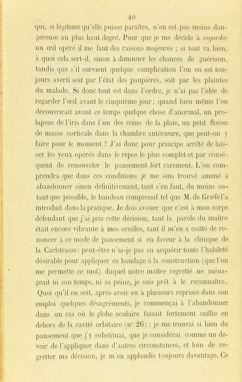 qui, si légitime qu'elle puisse paraître, n'eu est pas moins dan- gereuse au plus haut degré. Pour que je me décide à regarder un œil opéré il me faut des raisons majeures ; si tout va bien., à quoi cela sert-il, sinon à diminuer les chances de guérison, tandis que s'il survient quelque complication l'on en est tou- jours averti soit par l'état des paupières, soit par les plaintes du malade. Si donc tout est dans l'ordre, je n'ai pas l'idée de regarder l'œil avant le cinquième jour ; quand bien même l'on découvrirait avant ce temps quelque chose d'anormal, un pro- lapsus de l'iris dans l'un des coins de la plaie, un petit flocon de masse corticale dans la chambre antérieure, que peut-on y faire pour 1b moment ? J'ai donc pour principe arrêté de lais- ser les yeux opérés dans le repos le plus complet et par consé- quent de renouveler le pansement fort rarement. L'on com- prendra que dans ces conditions je me suis trouvé amené à abandonner sinon définitivement, tant s'en faut, du moins au- tant que possible, le bandeau compressif tel que M. de Grsefel'a introduit dans la pratique. Je dois avouer que c'est à mon corps défendant que j'ai pris cette décision, tant la parole du maître était encore vibrante à mes oreilles, tant il m'en a coûté de re- noncer à ce mode de pansement si en faveur à la clinique de la Carlstrasse: peut-être n'ai-je pas su acquérir toute l'habileté désirable pour appliquer ce bandage à la construction (que l'on me permette ce mot) duquel notre maître regretté ne ména- geait ni son temps, ni sa peine, je suis prêt à le reconnaître. Quoi qu'il en soit, après avoir eu à plusieurs reprises dans son emploi quelques désagréments, je commençai a l'abandonner dans un cas où le globe oculaire faisait fortement saillie en dehors de la cavité orbitaire (n° 26) ; je me trouvai si bien du pansement que j'y substituai, que je considérai comme un de- voir de l'appliquer dans d'autres circonstances, et loin de re- gretter ma décision, je m'en applaudis toujours davantage. Ce