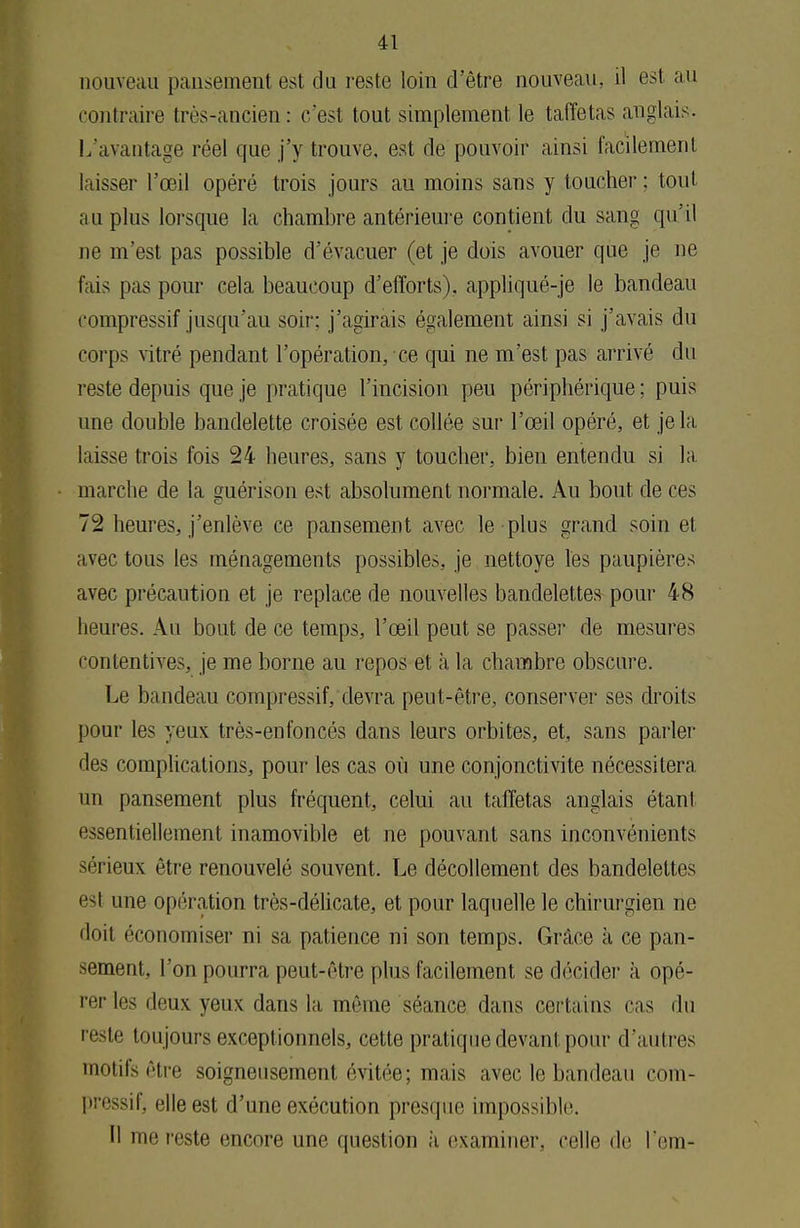 nouveau pansement est du reste loin d'être nouveau, il est au contraire très-ancien: c'est tout simplement le taffetas anglais. L'avantage réel que j'y trouve, est de pouvoir ainsi facilement laisser l'œil opéré trois jours au moins sans y toucher ; tout au plus lorsque la chambre antérieure contient du sang qu'il ne m'est pas possible d'évacuer (et je dois avouer que je ne fais pas pour cela beaucoup d'efforts), appliqué-je le bandeau compressif jusqu'au soir; j'agirais également ainsi si j'avais du corps vitré pendant l'opération, ce qui ne m'est pas arrivé du reste depuis que je pratique l'incision peu périphérique ; puis une double bandelette croisée est collée sur l'œil opéré, et je la bisse trois fois 24 heures, sans y toucher, bien entendu si la marche de la guérison est absolument normale. Au bout de ces 72 heures, j'enlève ce pansement avec le plus grand soin et avec tous les ménagements possibles, je nettoyé les paupières avec précaution et je replace de nouvelles bandelettes pour 48 heures. Au bout de ce temps, l'œil peut se passer de mesures contentives, je me borne au repos et à la chambre obscure. Le bandeau compressif, devra peut-être, conserver ses droits pour les yeux très-enfoncés dans leurs orbites, et, sans parler des complications, pour les cas où une conjonctivite nécessitera un pansement plus fréquent, celui au taffetas anglais étant essentiellement inamovible et ne pouvant sans inconvénients sérieux être renouvelé souvent. Le décollement des bandelettes esl une opération très-délicate, et pour laquelle le chirurgien ne doil économiser ni sa patience ni son temps. Grâce à ce pan- sement, l'on pourra peut-être plus facilement se décider à opé- rer lr^ deux yeux dans la même séance dans cortains cas du reste toujours exceptionnels, cette pratique devant pour d'autres motifs être soigneusement évitée; mais avec le bandeau com- pressif, elle est d'une exécution presque impossible. Il me reste encore une question à examiner, celle de l'em-