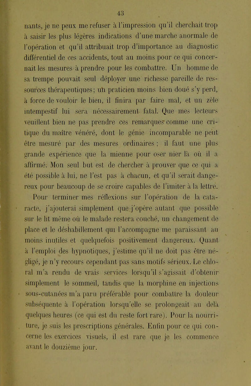 nants, je ne peux me refuser à l'impression qu'il cherchait trop à saisir les plus légères indications d'une marche anormale de l'opération et qu'il attribuait trop d'importance au diagnostic différentiel de ces accidents, tout au moins pour ce qui concer- nait les mesures à prendre pour les combattre. Un homme de sa trempe pouvait seul déployer une richesse pareille de res- sources thérapeutiques; un praticien moins bien doué s'y perd, à force de vouloir le bien, il finira par faire mal, et un zèle intempestif lui sera nécessairement fatal. Que mes lecteurs veuillent bien ne pas prendre ces remarques-comme une cri- tique du maître vénéré, dont le génie incomparable ne peut être mesuré par des mesures ordinaires ; il faut une plus grande expérience que la mienne pour oser nier là où il a affirmé: Mon seul but est de chercher à prouver que ce qui a été possible à lui, ne l'est pas à chacun, et qu'il serait dange- reux pour beaucoup de se croire capables de l'imiter à la lettre. Pour terminer mes réflexions sur l'opération de la cata- racte, j'ajouterai simplement que j'opère autant que possible sur le lit même où le malade restera couché, un changement de place et le déshabillement qui l'accompagne me paraissant au moins inutiles et quelquefois positivement dangereux. Quant à l'emploi des hypnotiques, j'estime qu'il ne doit pas être né- gligé, je n'y recours cependant pas sans motifs sérieux. Le chlo- ral m'a rendu de vrais services lorsqu'il s'agissait d'obtenir simplement le sommeil, tandis que la morphine en injections sous-cutanées m'a paru préférable pour combattre la douleur subséquente à l'opération lorsqu'elle se prolongeait au delà quelques heures (ce qui est du reste fort rare). Pour la nourri- ture, je mus les prescriptions générales. Enfin pour ce qui con- cerne les exercices visuels, il esl rare que je les commence avant le douzième jour.