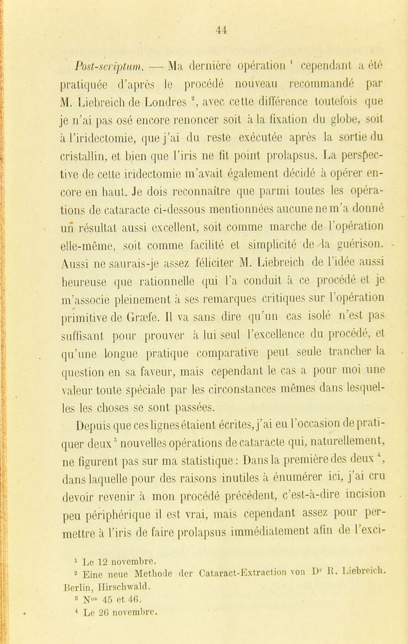 Post-scrvptum. — Ma dernière opération ' cependant a été pratiquée d'après le procédé nouveau recommandé par M. Liebreich de Londres *, avec cette différence toutefois que je n'ai pas osé encore renoncer soit à la fixation du globe, soit à l'iridectomie, que j'ai du reste exécutée après la sortie du cristallin, et bien que l'iris ne fit point prolapsus. La perspec- tive de cette iridectomie m'avait également décidé à opérer en- core en haut. Je dois reconnaître que parmi toutes les opéra- tions de cataracte ci-dessous mentionnées aucune ne m'a donné un résultat aussi excellent, soit comme marche de l'opération elle-même, soit comme facilité et simplicité de la guérison. Aussi ne saurais-je assez féliciter M. Liebreich de l'idée aussi heureuse que rationnelle qui l'a conduit à ce procédé et je m'associe pleinement à ses remarques critiques sur l'opération primitive de Grsefe. Il va sans dire qu'un cas isolé n'est pas suffisant pour prouver à lui seul l'excellence du procédé, et qu'une longue pratique comparative peut seule trancher la question en sa faveur, mais cependant le cas a pour moi une valeur toute spéciale par les circonstances mêmes dans lesquel- les les choses se sont passées. Depuis que ces lignes étaient écrites, j'ai eu l'occasion de prati- quer deux 5 nouvelles opérations de cataracte qui, naturellement, ne figurent pas sur ma statistique : Dans la première des deux *, dans laquelle pour des raisons inutiles à énumérer ici, j'ai cru devoir revenir à mon procédé précédent, c'est-à-dire incision peu périphérique il est vrai, mais cependant assez pour per- mettre à l'iris de faire prolapsus immédiatement afin de l'exci- 1 Le 12 novembre. 2 Eine neue Méthode (1er Cataract-Extraction von Dr R. Liebreich. Berlin, llirschwald. 8 N°» 45 et 46.