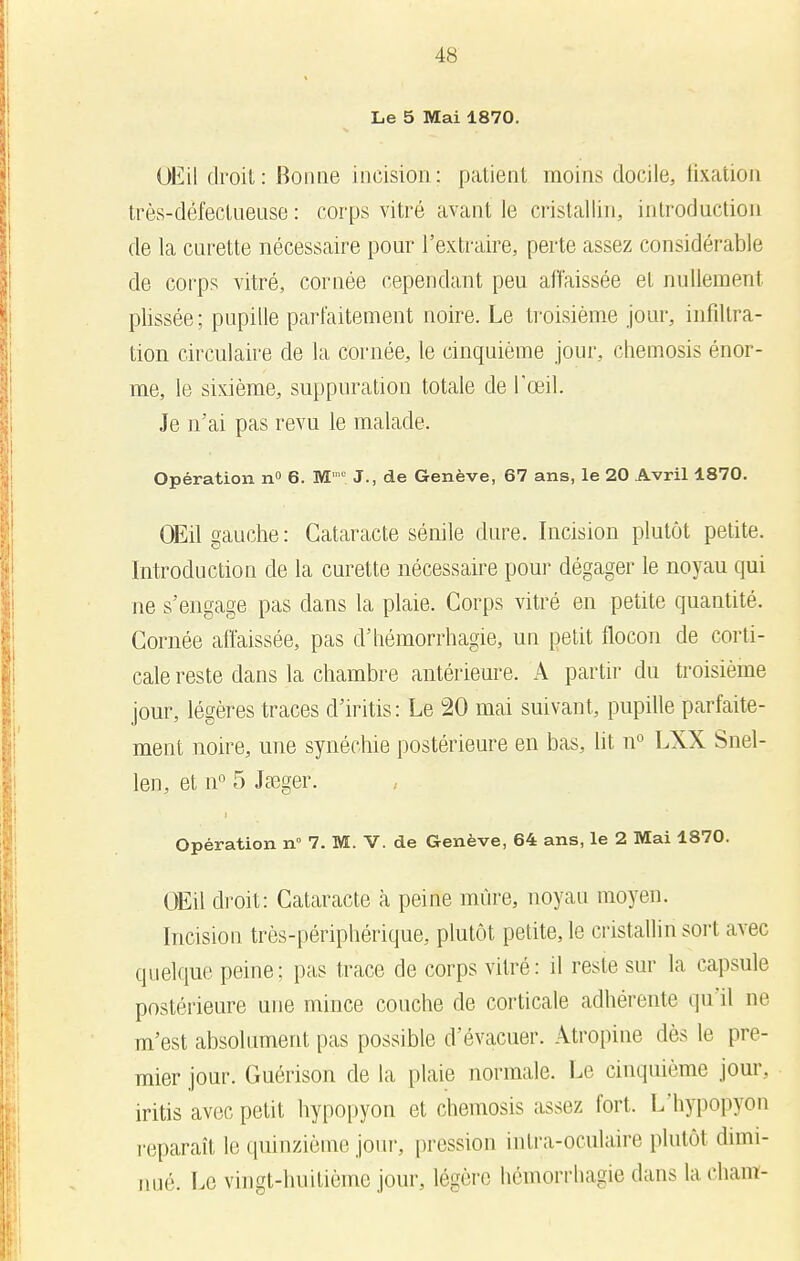 Le 5 Mai 1870. OEil droit: Bonne incision: patient moins docile, fixation très-défectueuse : corps vitré avant le cristallin, introduction de la curette nécessaire pour l'extraire, perte assez considérable de corps vitré, cornée cependant peu affaissée et nullement plissée; pupille parfaitement noire. Le troisième jour, infiltra- tion circulaire de la cornée, le cinquième jour, chemosis énor- me, le sixième, suppuration totale de l'œil. Je n'ai pas revu le malade. Opération n° 6. M ,c J., de Genève, 67 ans, le 20 Avril 1870. OEil gauche : Cataracte sénile dure. Incision plutôt petite. Introduction de la curette nécessaire pour dégager le noyau qui ne s'engage pas dans la plaie. Corps vitré en petite quantité. Cornée affaissée, pas d'hémorrhagie, un petit flocon de corti- cale reste dans la chambre antérieure. A partir du troisième jour, légères traces d'iritis: Le 20 mai suivant, pupille parfaite- ment noire, une synéchie postérieure en bas, lit n° LXX Snel- len, et n° 5 Jaeger. Opération n° 7. M. V. de Genève, 64 ans, le 2 Mai 1870. OEil droit: Cataracte à peine mûre, noyau moyen. Incision très-périphérique, plutôt petite, le cristallin soit avec quelque peine; pas trace de corps vitré: il reste sur la capsule postérieure une mince couche de corticale adhérente qu'il ne m'est absolument pas possible d'évacuer. Atropine dès le pre- mier jour. Guérison de la plaie normale. Le cinquième jour, iritis avec petit hypopyon et chemosis assez fort. L'hypopyon reparaît le quinzième jour, pression in Ira-oculaire plutôt dimi- nué. Le vingt-huitième jour, légère hémorrhagie dans laeham-