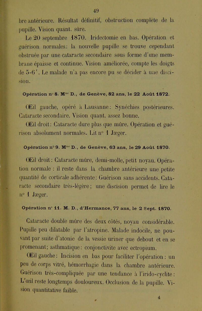 bre antérieure. Résultat définitif, obstruction complète de la pupille. Vision quant, sûre. Le 20 septembre 1870. Iridectomie en bas. Opération et guéiïson normales: la nouvelle pupille se trouve cependant obstruée par une cataracte secondaire sous forme d'une mem- brane épaisse et continue. Vision améliorée, compte les doigts de 5-6'. Le malade n'a pas encore pu se décider à une déci- sion. Opération nu 8. Mme D., de Genève, 82 ans, le 22 Août 1872. Œil gauche, opéré à Lausanne: Synéchies postérieures. Cataracte secondaire. Vision quant, assez bonne. Œil droit : Cataracte dure plus que mûre. Opération et gué- l'ison absolument normales. Lit n° 1 Jseger. Opération n° 9. Mme D., de Genève, 63 ans, le 29 Août 1870. Œil droit : Cataracte mûre, demi-molle, petit noyau. Opéra- tion normale : il reste dans la chambre antérieure une petite quantité de corticale adhérente: Guérison sans accidents. Cata- racte secondaire très-légère ; une discision permet de lire le n° 1 Jaeger. Opération n° 11. M. D., d'Hermance, 77 ans, le 2 Sept. 1870. Cataracte double mûre des deux côtés, noyau considérable. Pupille peu dilatable par l'atropine. Malade indocile, ne pou- vant par suite d'atonie de la vessie uriner que debout et en su promenant; asthmatique: conjonctivite avec ectropium. Œil gauche: Incision en bas pour faciliter l'opération: un peu de corps vitré, hémorrhagie dans la chambre antérieure. Guérison très-compliquée par une tendance à l'irido-cyclite : L'œil reste longtemps douloureux. Occlusion de la pupille. Vi- sion quantitative faible. 4