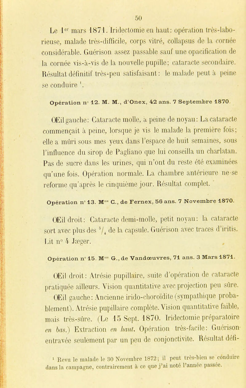 Le 1er mars 1871. Iridectomie en haut: opération très-labo- rieuse, malade très-difficile, corps vitré, collapsus de la cornée considérable. Guérison assez passable sauf une opacification de la cornée vis-k-vis de la nouvelle pupille; cataracte secondaire. Résultat définitif très-peu satisfaisant: le malade peut k peine se conduire '. Opération n° 12. M. M., d'Onex, 42 ans. 7 Septembre 1870. OEilgauche: Cataracte molle, a peine de noyau: La cataracte commençait k peine, lorsque je vis le malade la première fois ; elle a mûri sous mes yeux clans l'espace de huit semaines, sous l'influence du sirop de Pagliano que lui conseilla un charlatan. Pas de sucre dans les urines, qui n'ont du reste été examinées qu'une fois. Opération normale. La chambre antérieure ne se reforme qu'après le cinquième jour. Résultat complet. Opération n° 13. M™ C, de Fernex, 56 ans. 7 Novembre 1870. OEil droit: Cataracte demi-molle, petit noyau : la cataracte sort avec plus des 3/4 de la capsule. Guérison avec traces d'iritis. Lit n° 4 Jseger. Opération n° 15. M'0 G., de Vandœuvres, 71 ans. 3 Mars 1871. OEil droit : Atrésie pupillaire, suite d'opération de cataracte pratiquée ailleurs. Vision quantitative avec projection peu sûre. OEil gauche: Ancienne irido-choroïdite (sympathique proba- blement). Atrésie pupillaire complète. Vision quantitative faible, mais très-sûre. (Le 15 Sept. 1870. Iridectomie préparatoire en bas.) Extraction en haut. Opération très-facile: Guérison entravée seulement par un peu de conjonctivite. Résultat défi- 1 Revu le malade le 30 Novembre 1872; il peut très-bieu se conduire dans la campagne, contrairement à ce que j'ai noté l'année passée.