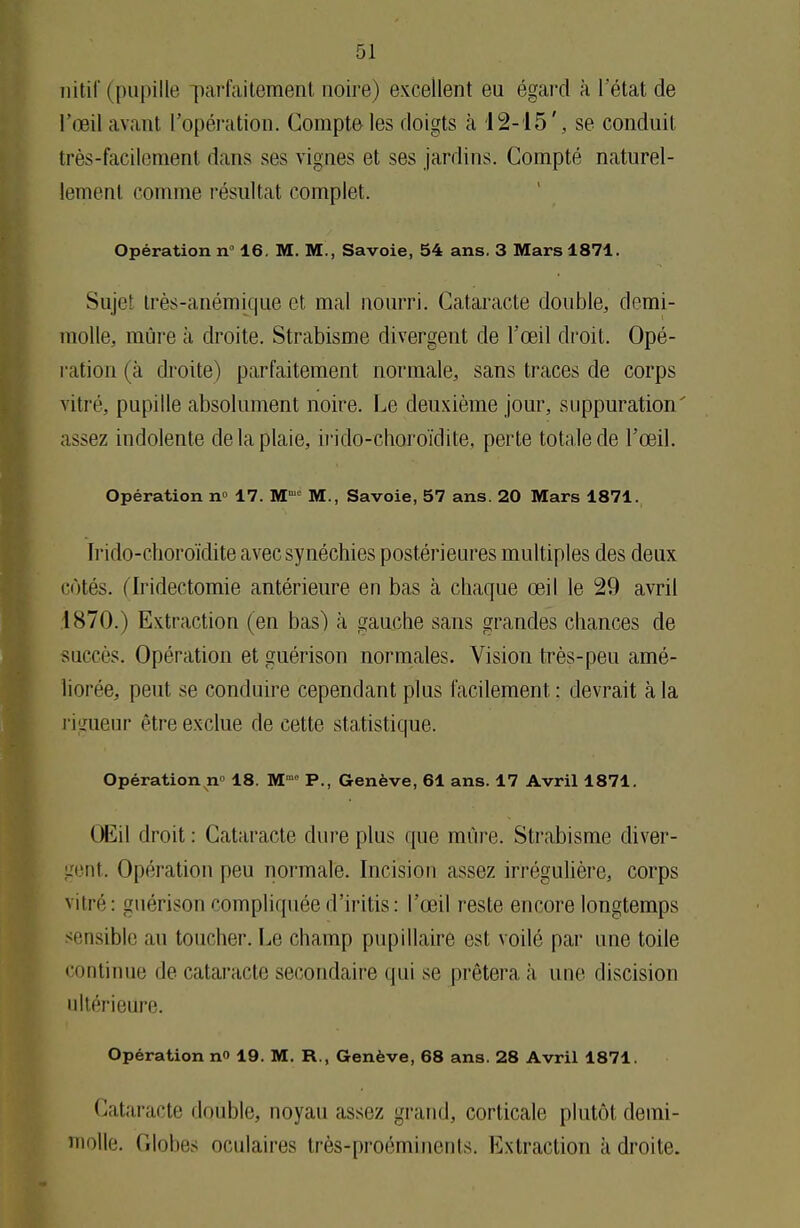 nitif (pupille parfaitement noire) excellent eu égard à l etat de l'œil avant l'opération. Compte les doigts à '12-15', se conduit très-facilement dans ses vignes et ses jardins. Compté naturel- lement comme résultat complet. Opération n° 16. M. M., Savoie, 54 ans. 3 Mars 1871. Sujet très-anémique et mal nourri. Cataracte double, demi- molle, mûre à droite. Strabisme divergent de l'œil droit. Opé- ration (à droite) parfaitement normale, sans traces de corps vitré, pupille absolument noire. Le deuxième jour, suppuration' assez indolente de la plaie, irido-choroïdite, perte totale de l'œil. Opération n° 17. Mmc M., Savoie, 57 ans. 20 Mars 1871. Irido-choroïdite avec synéchies postérieures multiples des deux côtés, flridectomie antérieure en bas à chaque œil le 29 avril .1870.) Extraction (en bas) à gauche sans grandes chances de succès. Opération et guérison normales. Vision très-peu amé- liorée, peut se conduire cependant plus facilement : devrait à la rigueur être exclue de cette statistique. Opération n» 18. Mm° P., Genève, 61 ans. 17 Avril 1871. Œil droit : Cataracte dure plus que mûre. Strabisme diver- gent. Opération peu normale. Incision assez irrégulière, corps vitré : guérison compliquée d'iritis : l'œil reste encore longtemps sensible au toucher. Le champ pnpillaire est voilé par une toile continue de cataracte secondaire qui se prêtera à une discision nltérieure. Opération n 19. M. R., Genève, 68 ans. 28 Avril 1871. Cataracte ilmible, noyau assez grand, corticale plutôt demi- molle. Globes oculaires très-proéminents, Extraction à droite.