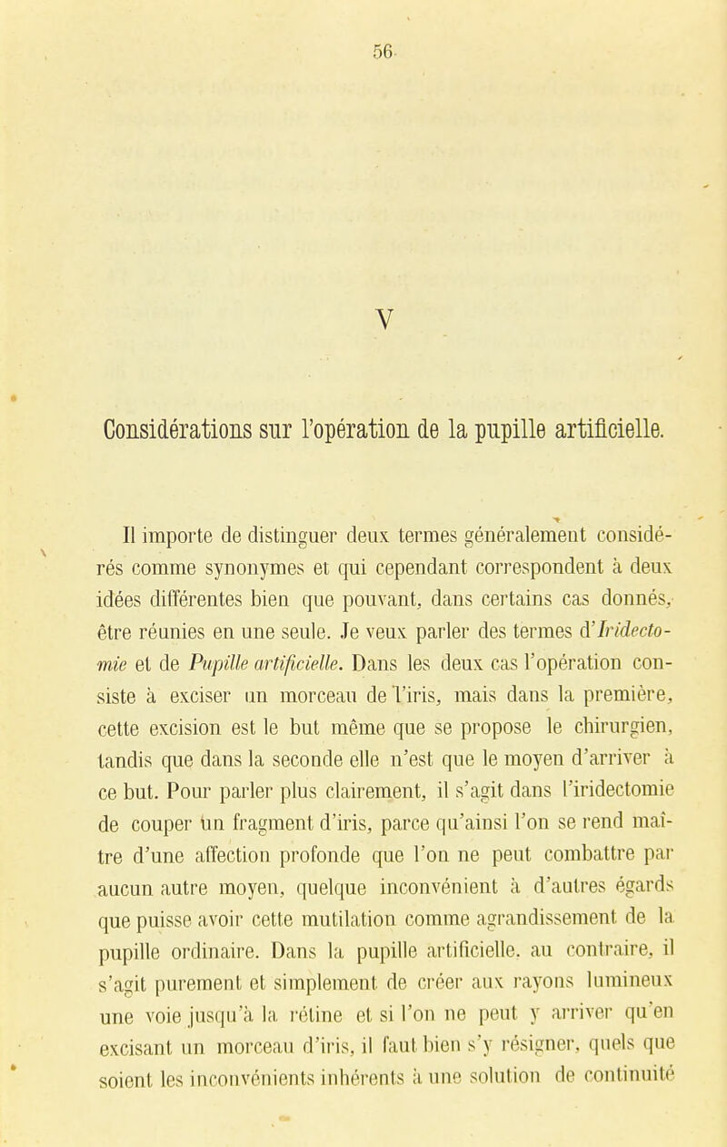 56- V • ■ Considérations snr l'opération de la pupille artificielle. Il importe de distinguer deux termes généralement considé- rés comme synonymes et qui cependant correspondent à deux idées différentes bien que pouvant, dans certains cas donnés, être réunies en une seule. Je veux parler des termes à'Iridecto- mie et de Pupille artificielle. Dans les deux cas l'opération con- siste à exciser un morceau de l'iris, mais dans la première, cette excision est le but même que se propose le chirurgien, tandis que dans la seconde elle n'est que le moyen d'arriver à ce but. Pour parler plus clairement, il s'agit dans l'iridectomie de couper un fragment d'iris, parce qu'ainsi l'on se rend maî- tre d'une affection profonde que l'on ne peut combattre par aucun autre moyen, quelque inconvénient à d'autres égards que puisse avoir cette mutilation comme agrandissement de la pupille ordinaire. Dans la pupille artificielle, au contraire, il s'agit purement et simplement de créer aux rayons lumineux une voie jusqu'à la réline et si l'on ne peut y arriver qu'en excisant un morceau d'iris, il faut bien s'y résigner, quels que soient les inconvénients inhérents à, une solution de continuité