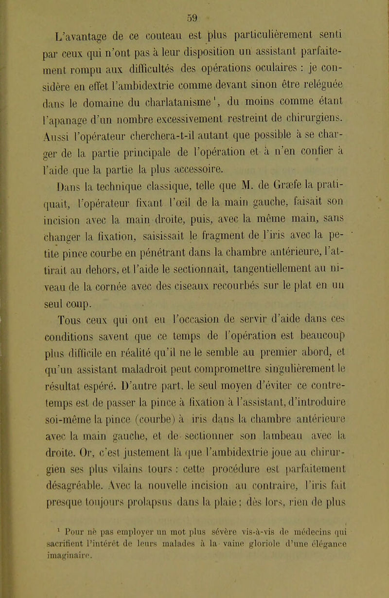 L'avantage de ce couteau est plus particulièrement senti par ceux qui n'ont pas à leur disposition un assistant parfaite- ment rompu aux difficultés des opérations oculaires : je con- sidère en effet l'ambidextrie comme devant sinon être reléguée flans le domaine du charlatanisme', du moins comme étant l'apanage d'un nombre excessivement restreint de chirurgiens. Aussi l'opérateur cherchera-t-il autant que possible à se char- ger de la partie principale de l'opération et à n'en confier à l'aide que la partie la plus accessoire. Dans la technique classique, telle que M. de Grœfe la prati- quait, l'opérateur fixant l'œil de la main gauche, faisait son incision avec la main droite, puis, avec la même main, sans Changer la fixation, saisissait le fragment de l'iris avec la pe- tite pince courbe en pénétrant dans la chambre antérieure, l'at- tirait au dehors, et l'aide le sectionnait, tangentiellement au ni- veau de la cornée avec des ciseaux recourbés sur le plat en un seul coup. Tous ceux qui ont eu l'occasion de servir d'aide dans ces conditions savent que ce temps de l'opération est beaucoup plus difficile en réalité qu'il ne le semble au premier abord, et qu'un assistant maladroit peut compromettre singulièrement le résultat espéré. D'autre part, le seul moyen d'éviter ce contre- temps est de passer la pince à fixation a l'assistant, d'introduire soi-même la pince (courbe) à iris dans la, chambre antérieure avec la main gauche, et de-sectionner son lambeau avec la droite. Or, c'est justement là que l'ambidextrie joue au chirur- gien ses plus vilains tours : cette procédure est parfaitement désagréable. Vvec la nouvelle incision au contraire, l'iris fait presque toujours prolapsus dans la plaie: dès lors, rien de plus 1 Pour nè pas employer un mot plus sévère vis-à-vis de médecins qui sacrifient l'intérêt de leurs malades à la- vaine gloriole d'une élégance imaginaire.