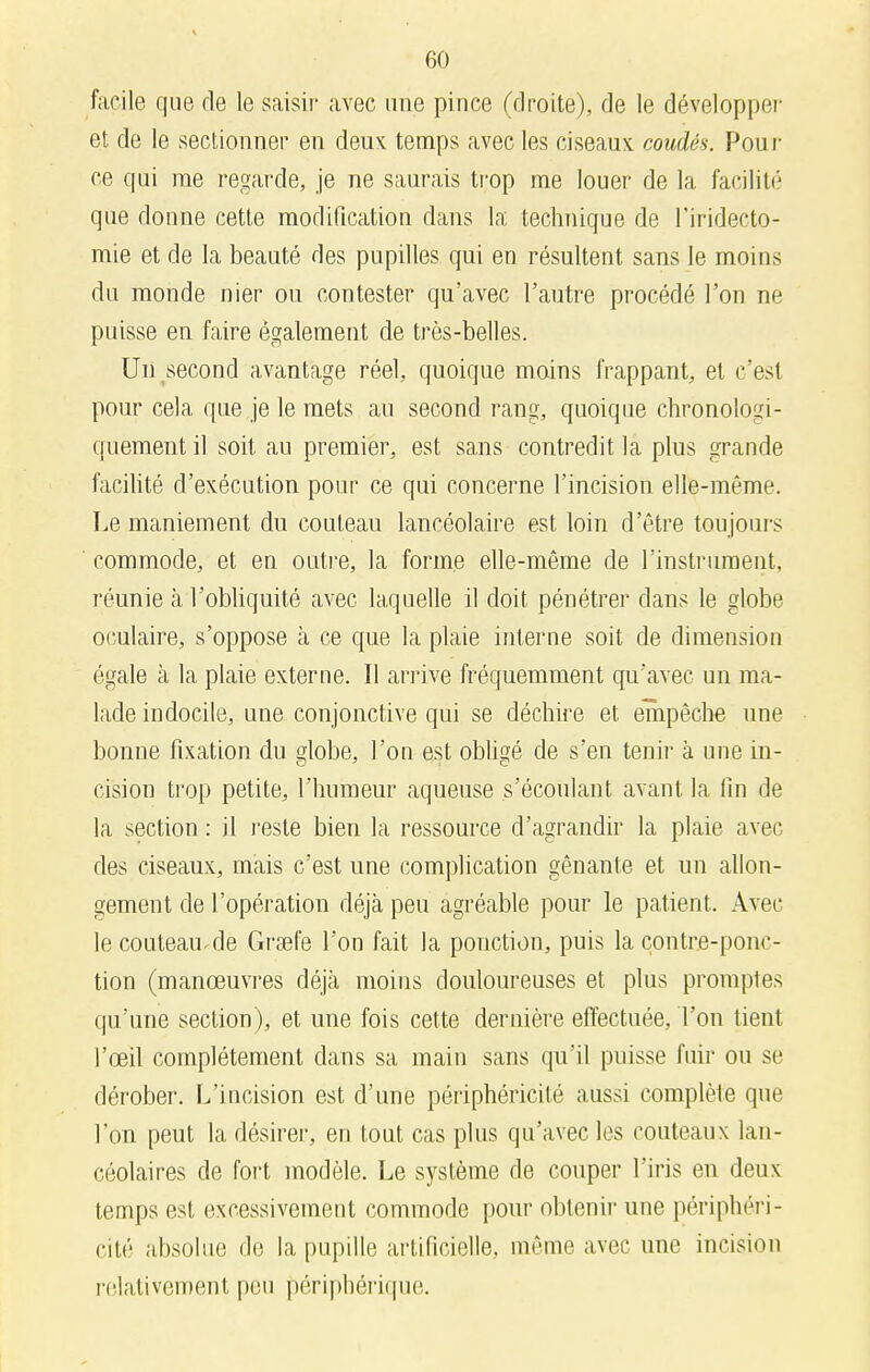 facile que de le saisir avec une pince (droite), de le développer et de le sectionner en deux temps avec les ciseaux coudés. Pour ce qui me regarde, je ne saurais trop me louer de la facilité que donne cette modification dans la technique de l'iridecto- mie et de la beauté des pupilles qui en résultent sans le moins du monde nier ou contester qu'avec l'autre procédé l'on ne puisse en faire également de très-belles. Un second avantage réel, quoique moins frappant, et c'est pour cela que je le mets au second rang, quoique chronologi- quement il soit au premier, est sans contredit la plus grande facilité d'exécution pour ce qui concerne l'incision elle-même. Le maniement du couteau lancéolaire est loin d'être toujours commode, et en outre, la forme elle-même de l'instrument, réunie à l'obliquité avec laquelle il doit pénétrer dans le globe oculaire, s'oppose à ce que la plaie interne soit de dimension égale à la plaie externe. Il arrive fréquemment qu'avec un ma- lade indocile, une conjonctive qui se déchire et empêche une bonne fixation du globe, l'on est obligé de s'en tenir à une in- cision trop petite, l'humeur aqueuse s'écoulant avant la fin de la section : il reste bien la ressource d'agrandir la plaie avec des ciseaux, mais c'est une complication gênante et un allon- gement de l'opération déjà peu agréable pour le patient. Avec le couteau.de Grsefe l'on fait la ponction, puis la contre-ponc- tion (manœuvres déjà moins douloureuses et plus promptes qu'une section), et une fois cette dernière effectuée, Ton tient l'œil complètement dans sa main sans qu'il puisse fuir ou se dérober. L'incision est d'une périphéricité aussi complète que l'on peut la désirer, en tout cas plus qu'avec les couteaux lan- céolaires de fort modèle. Le système de couper l'iris en deux temps est excessivement commode pour obtenir une périphéri- cité absolue de la pupille artificielle, même avec une incision relativement peu périphérique.