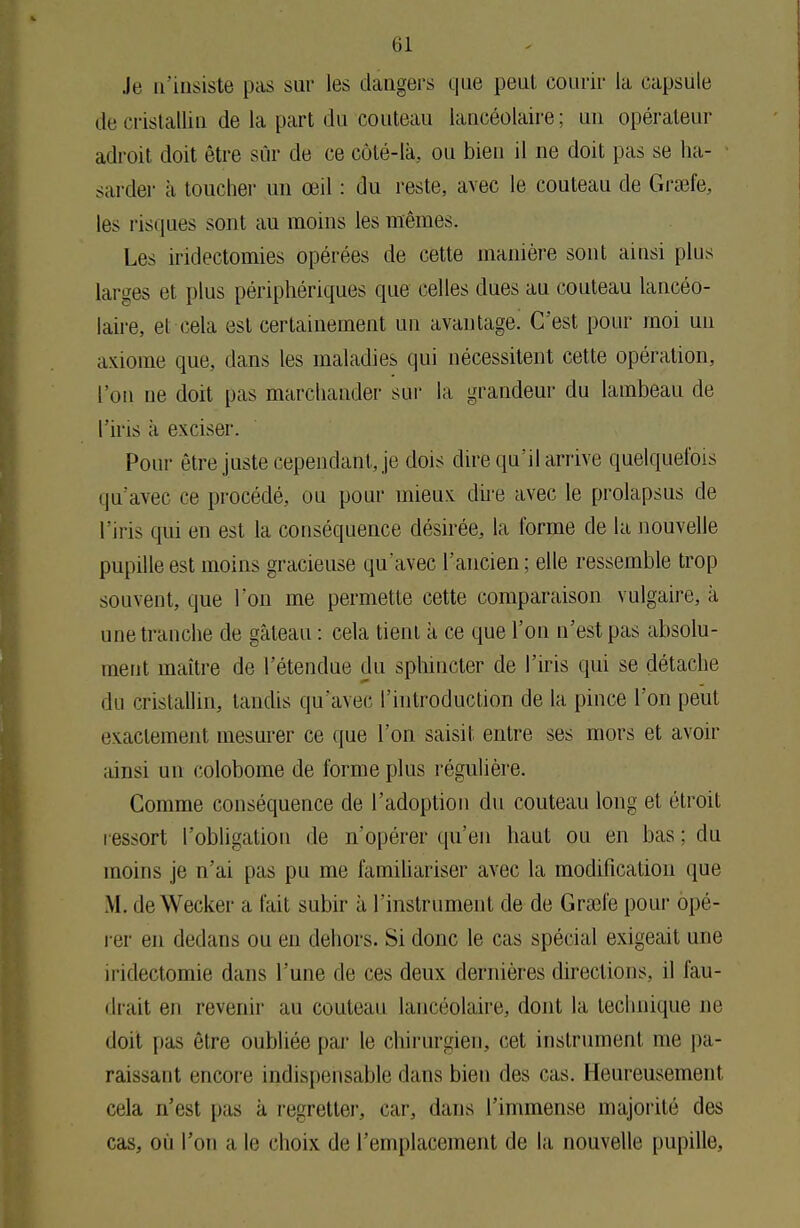 Je n'insiste pas sur les dangers que peut courir la capsule de cristallin de la part du couteau lancéolaire ; un opérateur adroit doit être sûr de ce côté-là, ou bien il ne doit pas se ha- sarder à toucher un œil : du reste, avec le couteau de Grsefe, les risques sont au moins les mêmes. Les iridectomies opérées de cette manière sont ainsi plus larges et plus périphériques que celles dues au couteau lancéo- laire, et cela est certainement un avantage. C'est pour moi un axiome que, dans les maladies qui nécessitent cette opération, l'on ne doit pas marchander sur la grandeur du lambeau de l'iris à exciser. Pour être juste cependant, je dois dire qu'il arrive quelquefois qu'avec ce procédé, ou pour mieux dire avec le prolapsus de l u is qui en est la conséquence désirée, la forme de la nouvelle pupille est moins gracieuse qu'avec l'ancien; elle ressemble trop souvent, que Ion me permette cette comparaison vulgaire, à une tranche de gâteau : cela tient à ce que l'on n'est pas absolu- ment maître de l'étendue du sphincter de l'iris qui se détache du cristallin, tandis qu'avec l'introduction de la pince l'on peut exactement mesurer ce que l'on saisit entre ses mors et avoir ainsi nu colobome de forme plus régulière. Comme conséquence de l'adoption du couteau long et étroit ressort l'obligation de n'opérer qu'en haut ou en bas ; du moins je n'ai pas pu me familiariser avec la modification que M. deWecker a fait subir à I instrument de de Grsefe pour opé- rer en dedans ou en dehors. Si donc le cas spécial exigeait une iridectomie dans l'une de ces deux dernières directions, il fail- lirait en revenir au couteau lancéolaire, dont la technique ne doit pas être oubliée par le chirurgien, cet instrument me pa- raissant encore indispensable dans bien des cas. Heureusement cela n'est pas à regretter, car, dans l'immense majorité des cas, où l'on a le choix de l'emplacement de la nouvelle pupille.