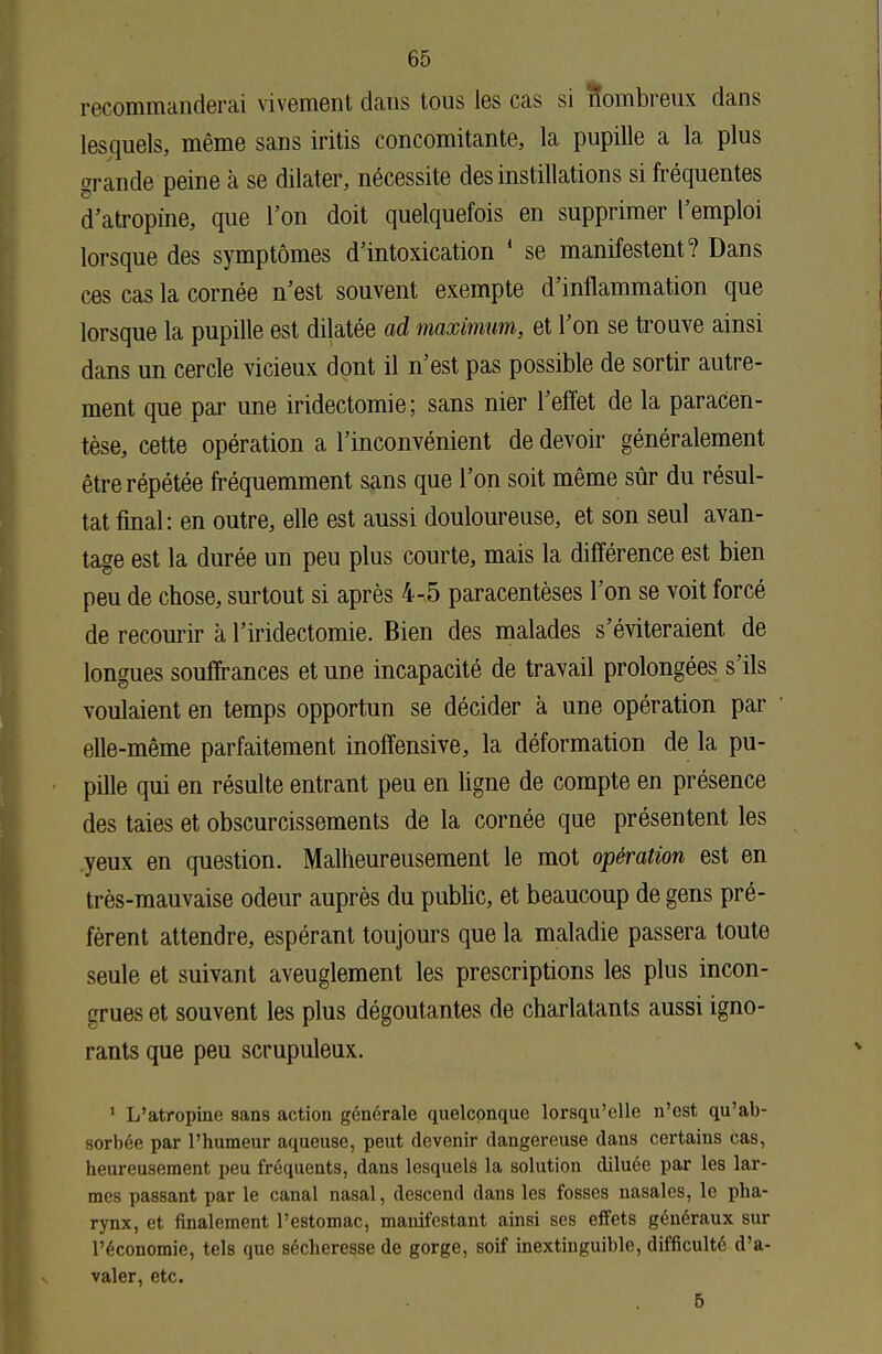 recommanderai vivement dans tous les cas si nombreux dans lesquels, même sans iritis concomitante, la pupille a la plus grande peine à se dilater, nécessite des instillations si fréquentes d'atropine, que l'on doit quelquefois en supprimer l'emploi lorsque des symptômes d'intoxication 1 se manifestent? Dans ces cas la cornée n'est souvent exempte d'inflammation que lorsque la pupille est dilatée ad maximum, et l'on se trouve ainsi dans un cercle vicieux dont il n'est pas possible de sortir autre- ment que par une iridectomie; sans nier l'effet de la paracen- tèse, cette opération a l'inconvénient de devoir généralement être répétée fréquemment sans que l'on soit même sûr du résul- tat final: en outre, elle est aussi douloureuse, et son seul avan- tage est la durée un peu plus courte, mais la différence est bien peu de chose, surtout si après 4-5 paracentèses l'on se voit forcé de recourir à l'iridectomie. Bien des malades s'éviteraient de longues souffrances et une incapacité de travail prolongées s'ils voulaient en temps opportun se décider à une opération par elle-même parfaitement inoffensive, la déformation de la pu- pille qui en résulte entrant peu en ligne de compte en présence des taies et obscurcissements de la cornée que présentent les yeux en question. Malheureusement le mot opération est en très-mauvaise odeur auprès du public, et beaucoup de gens pré- fèrent attendre, espérant toujours que la maladie passera toute seule et suivant aveuglement les prescriptions les plus incon- grues et souvent les plus dégoûtantes de charlatants aussi igno- rants que peu scrupuleux. 1 L'atropine sans action générale quelconque lorsqu'elle n'est qu'ab- sorbée par l'humeur aqueuse, peut devenir dangereuse dans certains cas, heureusement peu fréquents, dans lesquels la solution diluée par les lar- mes passant par le canal nasal, descend dans les fosses nasales, le pha- rynx, et finalement l'estomac, manifestant ainsi ses effets généraux sur l'économie, tels que sécheresse de gorge, soif inextinguible, difficulté d'a- valer, etc.