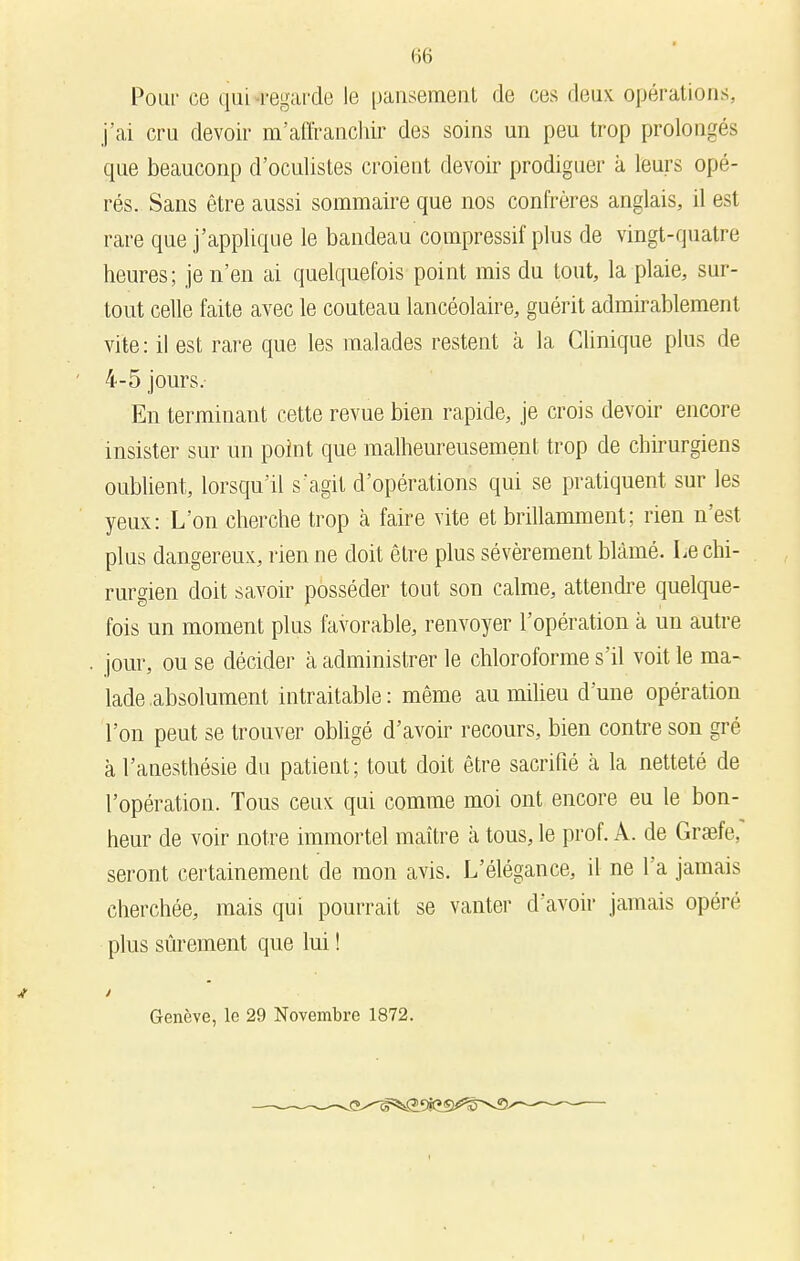 Pour ce qui regarde le pansement de ces deux opérations, j'ai cru devoir m'affranchir des soins un peu trop prolongés que beauconp d'oculistes croient devoir prodiguer à leurs opé- rés. Sans être aussi sommaire que nos confrères anglais, il est rare que j'applique le bandeau compressif plus de vingt-quatre heures; je n'en ai quelquefois point mis du tout, la plaie, sur- tout celle faite avec le couteau lancéolaire, guérit admirablement vite: il est rare que les malades restent à la Clinique plus de ' 4-5 jours. En terminant cette revue bien rapide, je crois devoir encore insister sur un point que malheureusement trop de chirurgiens oublient, lorsqu'il s'agit d'opérations qui se pratiquent sur les yeux: L'on cherche trop à faire vite et brillamment; rien n'est plus dangereux, rien ne doit être plus sévèrement blâmé. Le chi- rurgien doit savoir posséder tout son calme, attendre quelque- fois un moment plus favorable, renvoyer l'opération à un autre . jour, ou se décider à administrer le chloroforme s'il voit le ma- lade absolument intraitable : même au milieu d'une opération l'on peut se trouver obligé d'avoir recours, bien contre son gré à l'anesthésie du patient ; tout doit être sacrifié à la netteté de l'opération. Tous ceux qui comme moi ont encore eu le bon- heur de voir notre immortel maître à tous, le prof. A. de Graefe, seront certainement de mon avis. L'élégance, il ne l'a jamais cherchée, mais qui pourrait se vanter d'avoir jamais opéré plus sûrement que lui ! Ai Genève, le 29 Novembre 1872. ■—s-^<5^-^<3L^«ï<*:sr>v9>~-