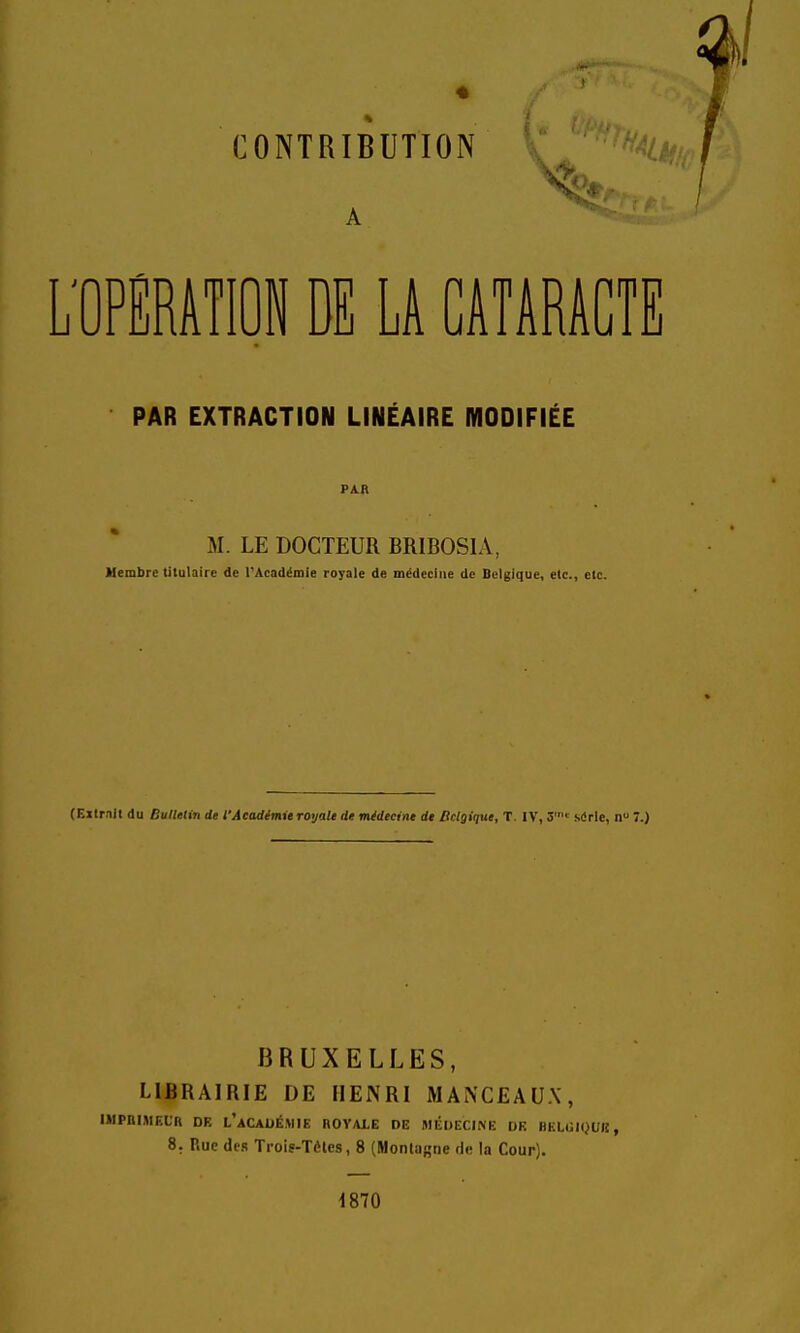 CONTRIBUTION imm DE LA CATARACTE PAR EXTRACTION LINÉAIRE MODIFIÉE PAR M. LE DOCTEUR BRIBOSIA, Membre titulaire de l''Acadéiiiie royale de médecine de Belgique, etc., etc. (Extr.iit du Bulletin de l'Académie royale de médecine de Belgique, T. IV, 3 sdric, n 7.) BRUXELLES, LIBRAIRIE DE HENRI MANCEAU.X, IMPniMFXH DE l'académie BOVALE DE MÉDECIi>E DK BKLlJK^UK, 8. Rue des Trolg-Tèles, 8 (Montagne de la Cour). 1870