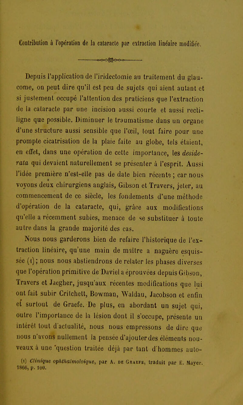 4 Contribution à l'opération de la cataracte par extraction linéaire modifiée. ooO^OOo Depuis l'application de l'iridectomie an traitement du glau- come, on peut dire qu'il est peu de sujets qui aient autant et si justement occupé l'altenlion des praticiens que l'extraction de la cataracte par une incision aussi courte et aussi recti- ligne que possible. Diminuer le traumatisme dans un organe d'une structure aussi sensible que l'œil, tout faire pour une prompte cicatrisation de la plaie faite au globe, tels étaient, en eCFet, dans une opération de cette importance, les deside- rata qui devaient naturellement se présenter à l'esprit. Aussi l'idée première n'esl-elle pas de date bien récente; car nous voyons deux chirurgiens anglais, Gibson et Travers, jeter, au commencement de ce siècle, les fondements d'une méthode d'opération de la cataracte, qui, grâce aux modifications qu'elle a récemment subies, menace de se substituer à toute autre dans la grande majorité des cas. Nous nous garderons bien de refaire l'historique de l'ex- traction linéaire, qu'une main de maître a naguère esquis- sée (-i); nous nous abstiendrons de relater les phases diverses que l'opération primitive de Daviel a éprouvées depuis Gibson, Travers et Jaegher, jusqu'aux récentes modifications que lui ont fait subir Critchett, Bowman, AValdau, Jacobson et enfin et surtout de Graefe. De plus, en abordant un sujet qui, outre l'importance de la lésion dont il s'occupe, présente un intérêt tout d aclualité, nous nous empressons de dire que nous n'avons nullement la pensée d'ajouterdes éléments nou- veaux à une 'question traitée déjà par tant d'hommes auto- (i) Clinique ophtlialmoloique, par A. de Graefe, traduit par E. Mayer. 1866, p. luU.