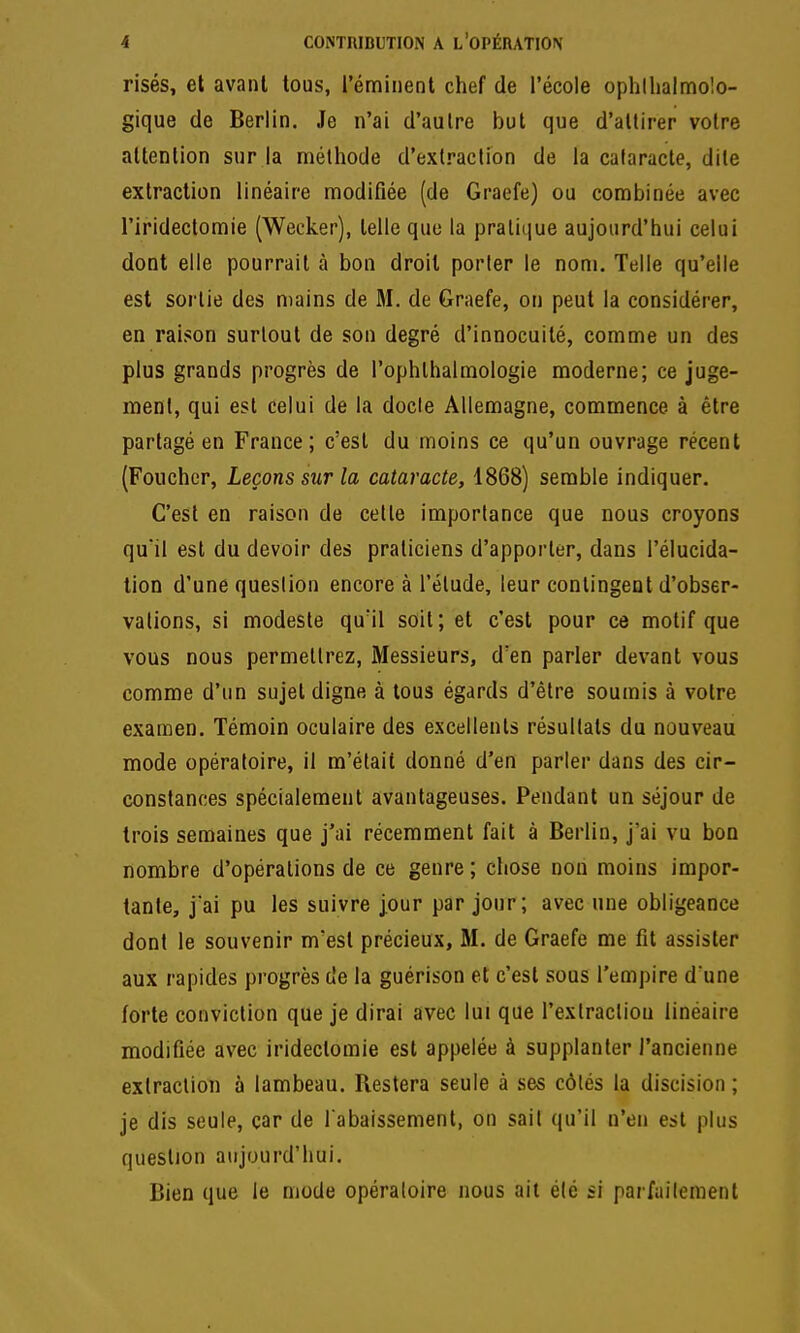 risés, et avant tous, l'émiiienl chef de l'école ophllialmolo- gique de Berlin. Je n'ai d'autre but que d'attirer votre attention sur la méthode d'extraction de la cataracte, dite extraction linéaire modifiée (de Graefe) ou combinée avec l'iridectomie (Wecker), telle que la pratique aujourd'hui celui dont elle pourrait à bon droit porler le nom. Telle qu'elle est sortie des mains de M. de Graefe, on peut la considérer, en raison surtout de son degré d'innocuité, comme un des plus grands progrès de l'ophthalmologie moderne; ce juge- ment, qui est celui de la docle Allemagne, commence à être partagé en France; c'est du moins ce qu'un ouvrage récent (Foucher, Leçons sur la cataracte, 1868) semble indiquer. C'est en raison de cette importance que nous croyons quil est du devoir des praticiens d'apporter, dans l'élucida- tion d'une question encore à l'étude, leur contingent d'obser- vations, si modeste qu'il soit; et c'est pour ce motif que vous nous permettrez, Messieurs, d'en parler devant vous comme d'un sujet digne à tous égards d'être soumis à votre examen. Témoin oculaire des excellents résultats du nouveau mode opératoire, il m'était donné d'en parler dans des cir- constances spécialement avantageuses. Pendant un séjour de trois semaines que j'ai récemment fait à Berlin, j'ai vu bon nombre d'opérations de ce genre ; chose non moins impor- tante, jai pu les suivre j.our par jour; avec une obligeance dont le souvenir m'est précieux, M. de Graefe me fit assister aux rapides progrès de la guérison et c'est sous l'empire dune forte conviction que je dirai avec lui que l'extraction linéaire modifiée avec iridectomie est appelée à supplanter l'ancienne extraction à lambeau. Restera seule à ses côtés la discision ; je dis seule, car de rabaissement, on sait qu'il n'en est plus question aujourd'hui. Bien que le mode opératoire nous ail été si parfaitement