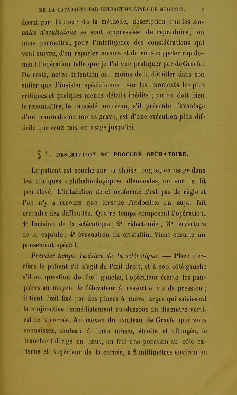 décrit par l'auteur de la méthode, description que les An- nales d'oculistique se sont empressées de reproduire, on nous permettra, pour l'intelligence des considérations qui vont suivre, d'en reparler encore et de vous rappeler rapide- ment l'opération telle que je l'ai vue pratiquer par deGraefe. Du reste, notre intention est moins de la détailler dans son entier que d'insister spécialement sur les moments les plus critiques et quelques menus détails inédits ; car on doit bien le reconnaître, le procédé nouveau, s'il présente l'avantage d'un traumatisme moins grave, est d'une exécution plus dif- ficile que ceux mis en usage jusqu'ici. § i. DESCRIPTION DU PROCÉDÉ OPÉRATOIRE. Le patient est couché sur la chaise longue, en usage dans les cliniques ophthalmologiques allemandes, ou sur un lit peu élevé. L'inhalation de chloroforme n'est pas de règle et l'on n'y a recours que lorsque l'indocilité du sujet fait craindre des difficultés. Quatre temps composent l'opération. 1° Incision de la sclérotique ; 2> iridectomie ; 3° ouverture de la capsule; 4° évacuation du cristallin. Vient ensuite un pansement spécial. Premier temps. Incision de la sclérotique. — Placé der- rière le patient s'il s'agit de l'œil droit, et à son côté gauche s'il est question de l'œil gauche, l'opérateur écarte les pau- pières au moyen de l'élévateur à ressort et vis de pression ; il tient l'œil fixé par des pinces à mors larges qui saisissent la conjonctive immédiatement au-dessous du diamètre verti- cal de la cornée. Au moyen du couteau de Graefe que vous connaissez, couteau à lame mince, étroite et allongée, le tranchant dirigé en haut, on fait une ponction au côté ex- terne et supérieur de la cornée, à 2 millimètres environ en