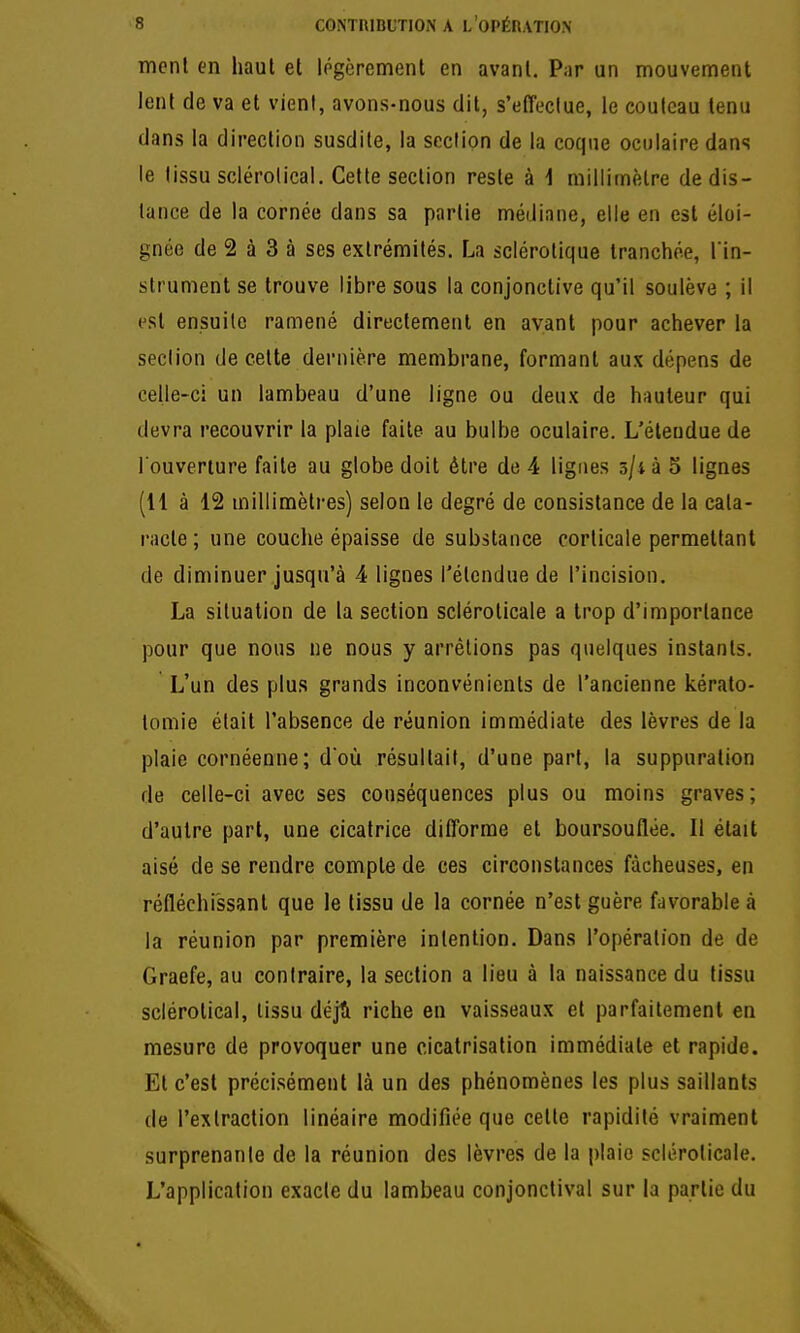 mcnl en haut et légèrement en avant. Par an mouvement lent de va et vient, avons-nous dit, s'etTeclue, le couteau tenu dans la direction susdite, la section de la coque oculaire dans le tissu sclérolical. Cette section reste à i millimètre de dis- lance de la cornée dans sa partie médiane, elle en est éloi- gnée de 2 à 3 à ses extrémités. La sclérotique tranchée, l'In- strument se trouve libre sous la conjonctive qu'il soulève ; il est ensuite ramené directement en avant pour achever la section de cette dernière membrane, formant aux dépens de celle-ci un lambeau d'une ligne ou deux de hauteur qui devra recouvrir la plaie faite au bulbe oculaire. L'étendue de l'ouverture faite au globe doit être de 4 lignes ô/ià 5 lignes (H à 12 millimètres) selon le degré de consistance de la cata- racte ; une couche épaisse de substance corticale permettant de diminuer jusqu'à 4 lignes l'étendue de l'incision. La situation de la section scléroticale a trop d'importance pour que nous ne nous y arrêtions pas quelques instants. L'un des plus grands inconvénients de l'ancienne kérato- tomie était l'absence de réunion immédiate des lèvres de la plaie cornéenne; d'où résultait, d'une part, la suppuration de celle-ci avec ses conséquences plus ou moins graves; d'autre part, une cicatrice difforme et boursouflée. Il était aisé de se rendre compte de ces circonstances fâcheuses, en réfléchissant que le tissu de la cornée n'est guère favorable à la réunion par première intention. Dans l'opération de de Graefe, au contraire, la section a lieu à la naissance du tissu sclérotical, tissu déjH riche en vaisseaux et parfaitement en mesure de provoquer une cicatrisation immédiate et rapide. El c'est précisément là un des phénomènes les plus saillants de l'extraction linéaire modifiée que cette rapidité vraiment surprenante de la réunion des lèvres de la plaie scléroticale. L'application exacte du lambeau conjonctival sur la partie du