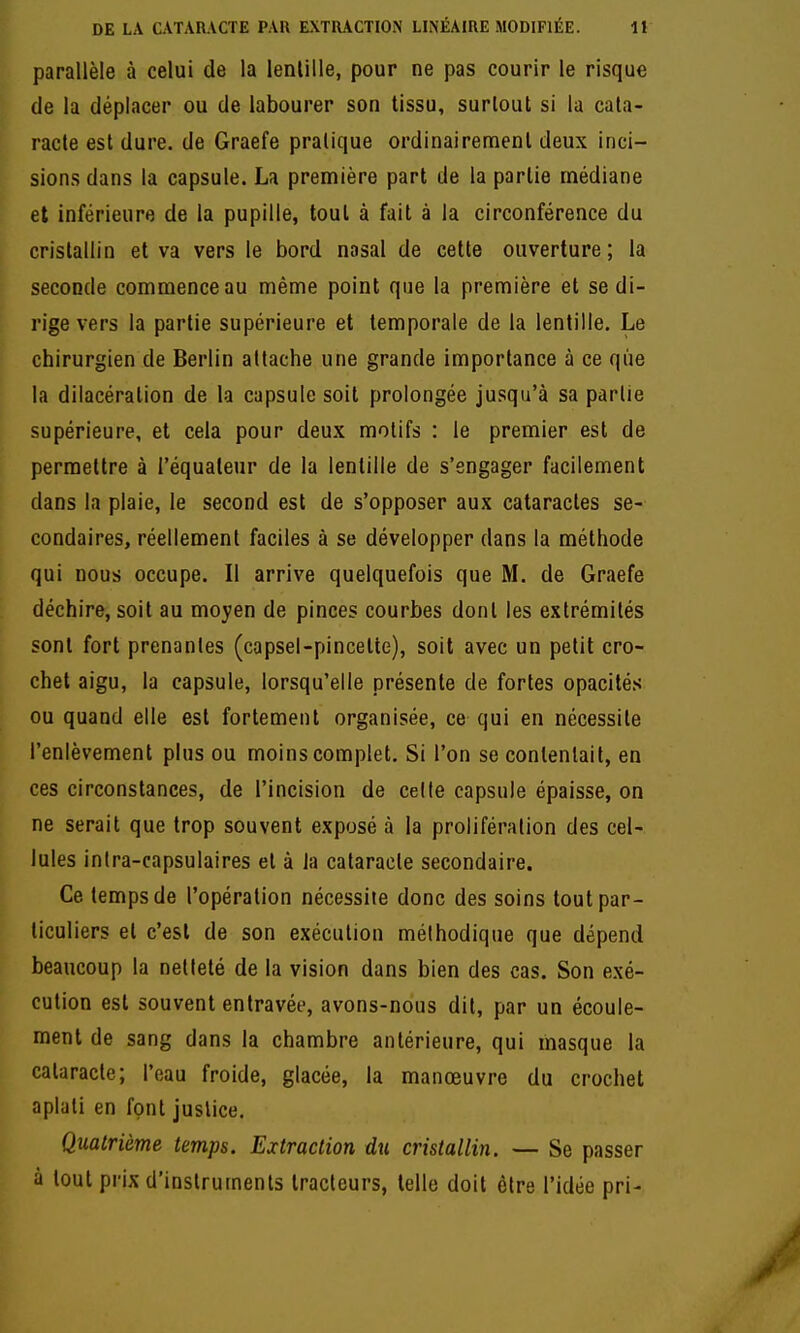 parallèle à celui de la lenlille, pour ne pas courir le risque de la déplacer ou de labourer son tissu, surtout si la cata- racte est dure, de Graefe pratique ordinairement deux inci- sions dans la capsule. La première part de la partie médiane et inférieure de la pupille, tout à fait à la circonférence du cristallin et va vers le bord nasal de cette ouverture; la seconde commence au même point que la première et se di- rige vers la partie supérieure et temporale de la lentille. Le chirurgien de Berlin attache une grande importance à ce que la dilacéralion de la capsule soit prolongée jusqu'à sa partie supérieure, et cela pour deux motifs : le premier est de permettre à l'équaleur de la lentille de s'engager facilement dans la plaie, le second est de s'opposer aux cataractes se- condaires, réellement faciles à se développer dans la méthode qui nous occupe. Il arrive quelquefois que M. de Graefe déchire, soit au moyen de pinces courbes dont les extrémités sont fort prenantes (capsel-pincelte), soit avec un petit cro- chet aigu, la capsule, lorsqu'elle présente de fortes opacités ou quand elle est fortement organisée, ce qui en nécessite l'enlèvement plus ou moins complet. Si l'on se contentait, en ces circonstances, de l'incision de celte capsule épaisse, on ne serait que trop souvent exposé à la prolifération des cel- lules intra-capsulaires et à la cataracte secondaire. Ce temps de l'opération nécessite donc des soins tout par- ticuliers et c'est de son exécution méthodique que dépend beaucoup la netteté de la vision dans bien des cas. Son exé- cution est souvent entravée, avons-nous dit, par un écoule- ment de sang dans la chambre antérieure, qui masque la cataracte; l'eau froide, glacée, la manœuvre du crochet aplati en font justice. Quatrième temps. Extraction du cristallin. — Se passer à tout prix d'instruments tracteurs, telle doit être l'idée pri-