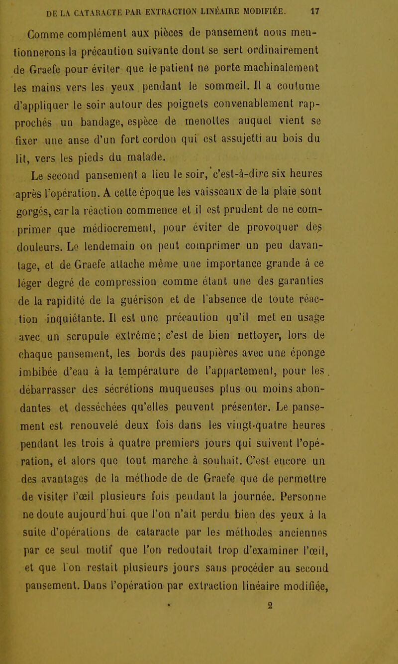 Comme complément aux pièces de pansement nous men- tionnerons la précaution suivante dont se sert ordinairement de Graefe pour éviter que le patient ne porte machinalement les mains vers les yeux pendant le sommeil. Il a coutume d'appliquer le soir autour des poignets convenablement rap- prochés un bandage, espèce de menottes auquel vient se fixer une anse d'un fort cordon qui est assujetti au bois du lit, vers les pieds du malade. Le second pansement a lieu le soir,'c'est-à-dire six heures après Topération. A cette époque les vaisseaux de la plaie sont gorgés,caria réaction commence et il est prudent de ne com- primer que médiocrement, pour éviter de provoquer de^ douleurs. Le lendemain on peut comprimer un peu davan- tage, et de Graefe attache même une importance grande à ce léger degré de compression comme étant une des garanties de la rapidité de la guérison et de l absence de toute réac- tion inquiétante. Il est une précaution qu'il met en usage avec un scrupule extrême; c'est de bien nettoyer, lors de chaque pansement, les bords des paupières avec une éponge imbibée d'eau à la température de l'ap[)artement, pour les. débarrasser des sécrétions muqueuses plus ou moins abon- dantes et desséchées qu'elles peuvent présenter. Le panse- ment est renouvelé deux fois dans les vingt-quatre heures pendant les trois à quatre premiers jours qui suivent l'opé- ration, et alors que tout marche à souhait. C'est encore un des avantages de la méthode de de Graefe que de permettre de visiter l'œil plusieurs fois pendant la journée. Personne ne doute aujourd'hui que l'on n'ait perdu bien des yeux à la suite d'opérations de cataracte par les méthodes anciennes par ce seul motif que l'on redoutait trop d'examiner l'œil, et que l on restait plusieurs jours sans procéder au second pansement. Dans l'opération par extraction linéaire modifiée, 2