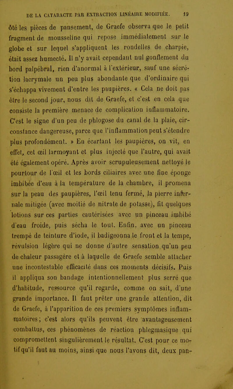 ôté les pièces de pansement, de Graefe observa que le petit fragment de mousseline qui repose immédiatement sur le globe et sur lequel s'appliquent les rondelles de charpie, était assez humecté. Il n'y avait cependant nul gonflement du bord palpébral, rien d'anormal à l'extérieur, sauf une sécré- tion lacrymale un peu plus abondante que d'ordinaire qui s'échappa vivement d'entre les paupières. « Cela ne doit pas être le second jour, nous dit de G,raefe, et c'est en cela que consiste la première menace de complication inflammatoire. C'est le signe d'un peu de phlogose du canal de la plaie, cir- constance dangereuse, parce que l'inflammation peut s'étendre plus profondément. » En écartant les paupières, on vit, en efl'et, cet œil larmoyant et plus injecté que l'autre, qui avait été également opéré. Après avoir scrupuleusement nettoyé le pourtour de l'œil et les bords ciliaires avec une fine éponge imbibée d'eau à la température de la chambre, il promena sur la peau des paupières, l'œil tenu fermé, la pierre infer- nale mitigée (avec moitié de nitrate de potasse), fil quelques lotions sur ces parties cautérisées avec un pinceau imbibé d'eau froide, puis sécha le tout. Enfin, avec un pinceau trempé de teinture d'iode, il badigeonna le front et la tempe, révulsion légère qui ne donne d'autre sensation qu'un peu de chaleur passagère et à laquelle de Graefe semble attacher une incontestable efRcacilé dans ces moments décisifs. Puis il appliqua son bandage intentionnellement plus serré que d'habitude, ressource qu'il regarde, comme on sait, d'une grande importance. Il faut prêter une grande attention, dit de Graefe, à l'apparition de ces premiers symptômes inflam- matoires; c'est alors qu'ils peuvent être avantageusement combattus, ces phénomènes de réaction phlegmasique qui compromettent singulièrement le résultat. C'est pour ce mor tif qu'il faut au moins, ainsi que nous l'avons dit, deux pan-