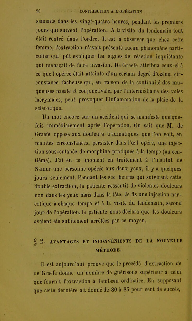 semenls dans les vingt-quatre heures, pendant les premiers jours qui suivent l'opération. A la visite du lendemain tout était rentré dans l'ordre. Il est à observer que chez celte femme, l'exlraclion n'avait présenté aucun phénomène parti- culier qui pût expliquer les signes de réaction inquiétante qui menaçait de faire invasion. De Graefe attribua ceux-ci à ce que l'opérée était atteinte d'un cerlain degré d'ozène, cir- constance fâcheuse qui, en raison de la continuité des mu- queuses nasale et conjonctivale, par l'intermédiaire des voies lacrymales, peut provoquer l'inflammation de la plaie de la sclérotique. Un mot encore sur un accident qui se manifeste quelque- fols immédiatement après l'opération. On sait que M. de Graefe oppose aux douleurs traumaliques que l'on voit, en maintes circonstances, persister dans l'œil opéré, une injec- tion sous-cutanée de morphine pratiquée à la tempe (au cen- tième). J'ai en ce moment en traitement à l'institut de Namur une personne opérée aux deux yeux, il y a quelques jours seulement. Pendant les six heures qui suivirent cette double extraction, la patiente ressentit de violentes douleurs non dans les yeux mais dans la téte. Je fis une injection nar- cotique à chaque tempe et à la visite du lendemain, second jour de l'opération, la patiente nous déclara que les douleurs avaient été subitement arrêtées par ce moyen. § 2. AVANTAGES ET INCONVÉNIENTS DE LA NOUVELLE MÉTHODE. Il est aujourd'hui prouvé que le procédé d'extraction de de Graefe donne un nombre de guérisons supérieur à celui que fournit l'extraction à lambeau ordinaire. Eu supposant que cfiUe dernière ait donné de 80 à 85 pour cent de succès.