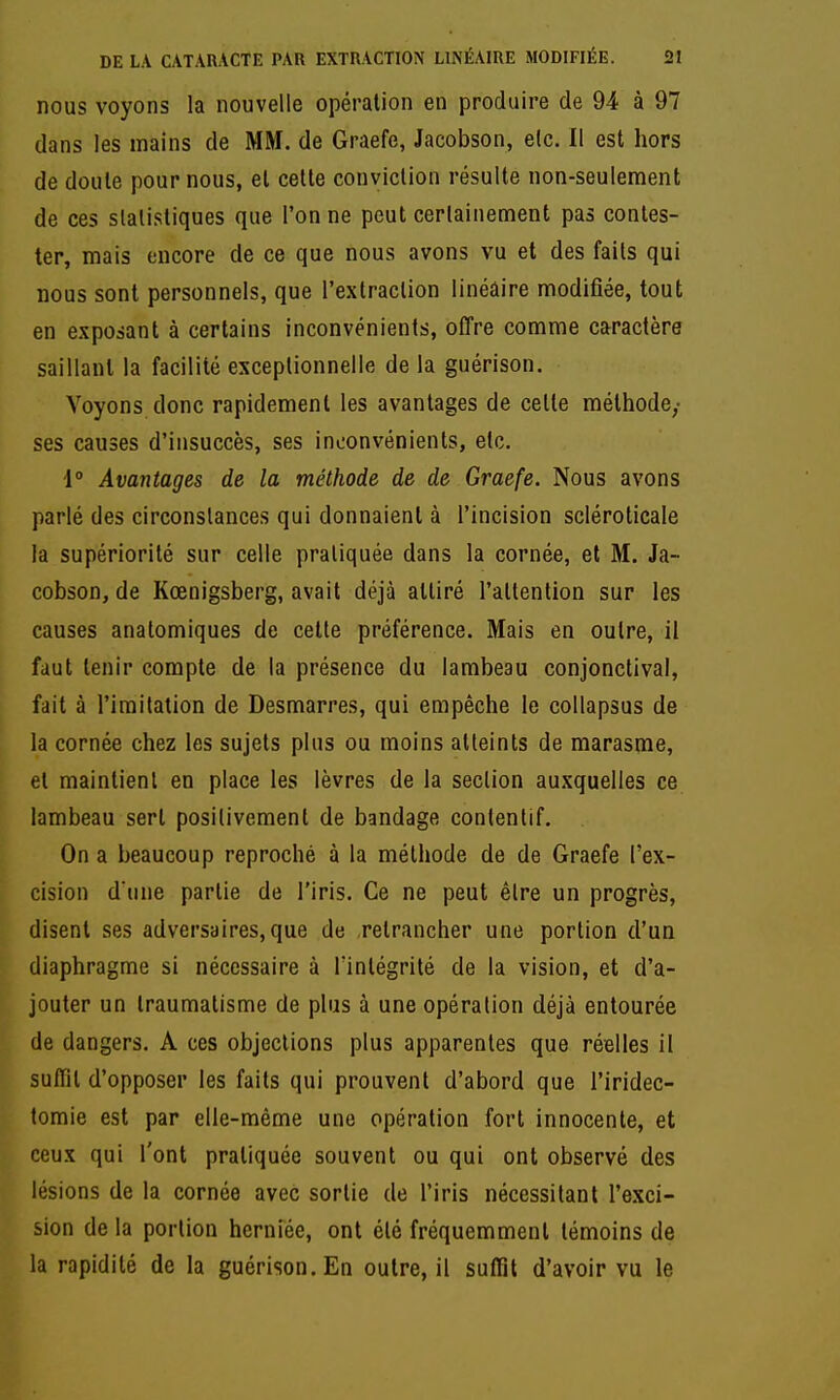 nous voyons la nouvelle opération en produire de 94 à 97 dans les mains de MM. de Graefe, Jacobson, etc. Il est hors de doute pour nous, et cette conviction résulte non-seulement de ces statistiques que l'on ne peut certainement pas contes- ter, mais encore de ce que nous avons vu et des faits qui nous sont personnels, que l'extraction linéaire modifiée, tout en exposant à certains inconvénients, offre comme caractère saillant la facilité exceptionnelle de la guérison. Voyons donc rapidement les avantages de cette méthode,- ses causes d'insuccès, ses inconvénients, etc. 1° Avantages de la méthode de de Graefe. Nous avons parlé des circonstances qui donnaient à l'incision scléroticale la supériorité sur celle pratiquée dans la cornée, et M. Ja- cobson, de Kœnigsberg, avait déjà attiré l'attention sur les causes anatomiques de celte préférence. Mais en outre, il faut tenir compte de la présence du lambeau conjonctivai, fait à l'imitation de Desmarres, qui empêche le collapsus de la cornée chez les sujets plus ou moins atteints de marasme, et maintient en place les lèvres de la section auxquelles ce lambeau sert positivement de bandage contentif. On a beaucoup reproché à la méthode de de Graefe l'ex- cision d une partie de l'iris. Ce ne peut être un progrès, disent ses adversaires,que de .retrancher une portion d'un diaphragme si nécessaire à l'intégrité de la vision, et d'a- jouter un traumatisme de plus à une opération déjà entourée de dangers. A ces objections plus apparentes que réelles il suffit d'opposer les faits qui prouvent d'abord que l'iridec- tomie est par elle-même une opération fort innocente, et ceux qui l'ont pratiquée souvent ou qui ont observé des lésions de la cornée avec sortie de l'iris nécessitant l'e.xci- sion de la portion herniée, ont été fréquemment témoins de la rapidité de la guérison. En outre, il suffit d'avoir vu le