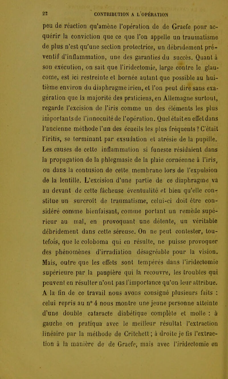 peu de réaclion qu'amène l'opération de de Graefe pour ac- quérir la conviclion que ce que l'on appelle un traurnalisme de plus n'est qu'une section protectrice, un débridement pré- ventif d'inflammation, une des garanties du succès. Quant à son exécution, on sait que l'iridectomie, large contre le glau- come, est ici restreinte et bornée autant que possible au hui- tième environ du diaphragme irien, et l'on peut dire sans exa- gération que la majorité des pralicien3,en Allemagne surtout, regarde l'excision de l'iris comme un des éléments les plus iniporlanlsde l'innocuité de l'opération. Quelétaiten efTetdans l'ancienne méthode l'un des écueils les plus fréquents?C'était l'iritis, se terminant par exsudation et alrésie de la pupille. Les causes de celte inflammation si funeste résidaient dans la propagation de la phlegmasie de la plaie cornéenne à l'iris, ou dans la contusion de cette membrane lors de l'expulsion de la lentille. L'excision d'une partie de ce diaphragme va au devant de cette fâcheuse éventualité p.I bien qu'elle con- stitue un surcroit de traumatisme, celui-ci doit être con- sidéré comme bienfaisant, comme portant un remède supé- rieur au mal, en provoquant une détente, un véritable débridement dans cette séreuse. On ne peut contester, tou- tefois, que le coloboma qui en résulte, ne puisse provoquer des phénomènes d'irradiation désagréable pour la vision. Mais, outre que les efl'ets sont tempérés dans l'iridectomie supérieure par la paupière qui la recouvre, les troubles qui peuvent en résulter n'ont pas fimportance qu'on leur attribue. A la fin de ce travail nous avons consigné plusieurs faits : celui repris au n°4 nous montre une jeune personne atteinte d'une double cataracte diabétique complète et molle : à gauche on pratiqua avec le meilleur résultat l'extraction linéaire par la méthode de Critchett ; à droite je fis l'extrac- tion à la manière de de Graefe, mais avec l'irideclomie en