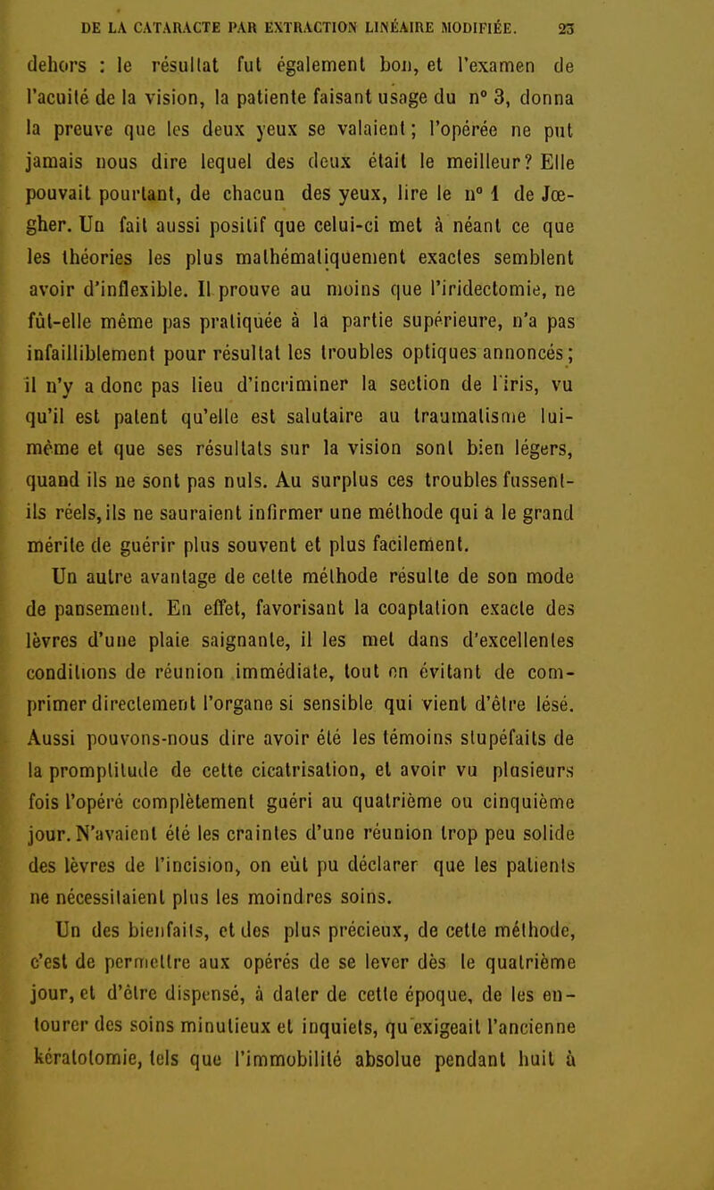 dehors : le résultat fut également bon, et l'examen de l'acuité de la vision, la patiente faisant usage du n° 3, donna la preuve que les deux yeux se valaient ; l'opérée ne put jamais nous dire lequel des deux était le meilleur? Elle pouvait pourtant, de chacun des yeux, lire le n 1 de Jœ- gher. Un fait aussi positif que celui-ci met à néant ce que les théories les plus mathématiquement exactes semblent avoir d'inflexible. Il prouve au moins que l'iridectomie, ne fùl-elle même pas pratiquée à la partie supérieure, n'a pas infailliblement pour résultat les troubles optiques annoncés; 11 n'y a donc pas lieu d'incriminer la section de l iris, vu qu'il est paient qu'elle est salutaire au traumatisme lui- même et que ses résultais sur la vision sonl bien légers, quand ils ne sont pas nuls. Au surplus ces troubles fussent- ils réels,ils ne sauraient infirmer une méthode qui a le grand mérite de guérir plus souvent et plus facilement. Un autre avantage de celte méthode résulte de son mode de pansement. En effet, favorisant la coaplation exacte des lèvres d'une plaie saignante, il les met dans d'excellentes conditions de réunion immédiate, tout on évitant de com- primer directement l'organe si sensible qui vient d'être lésé. Aussi pouvons-nous dire avoir élé les témoins stupéfaits de la promptitude de cette cicatrisation, et avoir vu plusieurs fois l'opéré complètement guéri au quatrième ou cinquième jour. N'avaient élé les craintes d'une réunion trop peu solide des lèvres de l'incision, on eût pu déclarer que les patients ne nécessitaient plus les moindres soins. Un des bienfaits, et dos plus précieux, de cette méthode, c'est de permcllre aux opérés de se lever dès le quatrième jour, cl d'être dispensé, à dater de cette époque, de les en- tourer des soins minutieux et inquiets, qu exigeait l'ancienne kéralolomie, tels que l'immobilité absolue pendant huit à