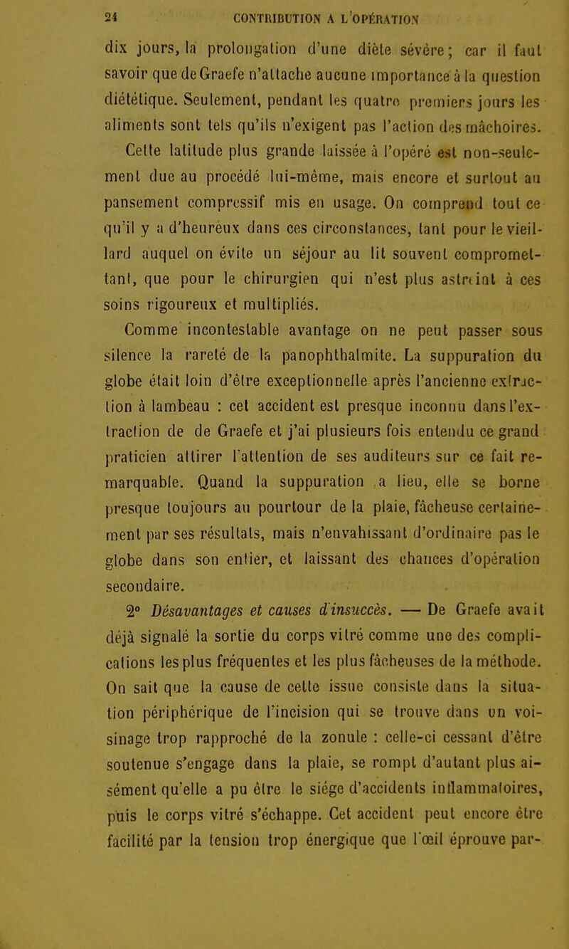 dix jours, la prolongation d'une dièle sévère; car il faul savoir que deGraefe n'allache aucune importance à la question diététique. Seulement, pendant les quatre premiers jours les aliments sont tels qu'ils n'exigent pas l'action des mâchoires. Cette latitude plus grande laissée à l'opéré est non-seule- ment due au procédé lui-même, mais encore et surtout au pansement comprcssif mis en usage. On comprend tout ce qu'il y a d'heureux dans ces circonstances, tant pour le vieil- lard auquel on évite un séjour au lit souvent compromet- tant, que pour le chirurgien qui n'est plus aslninl à ces soins rigoureux et multipliés. Comme incontestable avantage on ne peut passer sous silence la rareté de la panophthalmile. La suppuration du globe était loin d'êire exceptionnelle après l'ancienne exlrac- tion à lambeau : cet accident est presque inconnu dansl'ex- Iraclion de de Graefe et j'ai plusieurs fois entendu ce grand praticien attirer l attention de ses auditeurs sur ce fait re- marquable. Quand la suppuration a lieu, elle se borne presque toujours au pourtour delà plaie, fâcheuse certaine- ment par ses résultats, mais n'envahissant d'ordinaire pas le globe dans son entier, et laissant des chances d'opération secondaire. 2 Désavantages et causes dinsuccès. — De Graefe avait déjà signalé la sortie du corps vitré comme une des compli- cations les plus fréquentes et les plus fâcheuses de la méthode. On sait que la cause de celte issue consiste dans la situa- tion périphérique de Tincision qui se trouve dans un voi- sinage trop rapproché de la zonule : celle-ci cessant d'être soutenue s'engage dans la plaie, se rompt d'autant plus ai- sément qu'elle a pu être le siège d'accidents intlammaloires, puis le corps vitré s'échappe. Cet accident peut encore être facilité par la tension trop énergique que l'œil éprouve par-