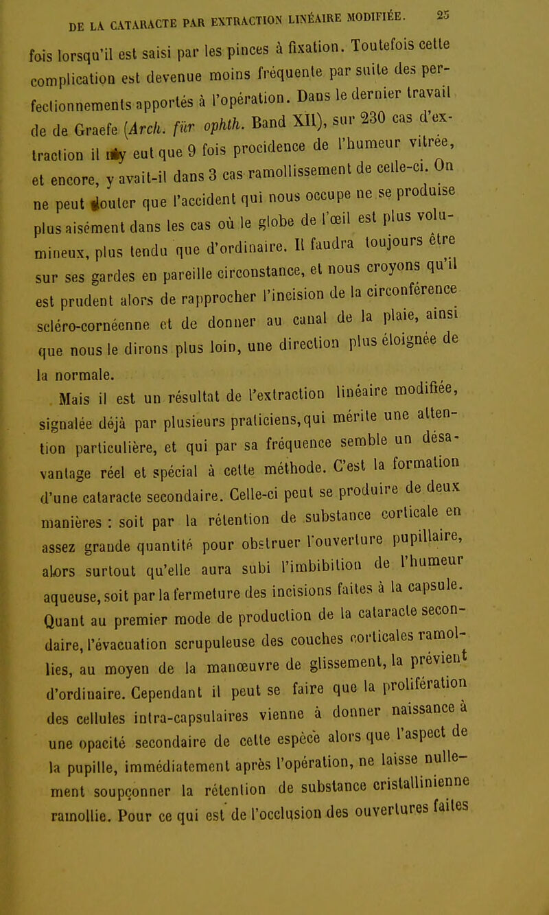 fois lorsqu'il est saisi par les pinces à fixation. Toutefois cette complication est devenue moins fréquente par suite des per- fectionnements apportés à l'opération. Dans le dernier travail de de Graefe [Arck. fur ophth. Band XIl), sur 230 cas d ex- traction il 1% eut que 9 fois procidence de l'humeur v.tree, et encore, y avait-il dans 3 cas ramollissement de celle-ci On ne peut jouter que l'accident qui nous occupe ne se produise plus aisément dans les cas où le globe de l'œil est plus volu- mineux, plus tendu que d'ordi.aire. Il faudra toujours être sur ses gardes en pareille circonstance, et nous croyons qu il est prudent alors de rapprocher l'incision de la circonférence scléro-cornéonne et de donner au canal de la plaie, ainsi que nous le dirons plus loin, une direction plus éloignée de la normale. Mais il est un résultat de l'extraction linéaire modifiée, signalée déjà par plusieurs praliciens,qui mérite une atten- tion particulière, et qui par sa fréquence semble un désa- vantage réel et spécial à cette méthode. C'est la formation d'une cataracte secondaire. Celle-ci peut se produire de deux manières : soit par la rétention de substance corticale en assez grande quantité pour obstruer louverlure pupillaire, alors surtout qu'elle aura subi l'imbibilion de l'humeur aqueuse, soit par la fermeture des incisions faites à la capsule. Quant au premier mode de production de la cataracte secon- daire, l'évacuation scrupuleuse des couches corticales ramol- lies, au moyen de la manœuvre de glissement, la prévieu d'ordinaire. Cependant il peut se faire que la prolifération des cellules intra-capsulaires vienne à donner naissance a une opacité secondaire de cette espèce alors que l'aspect de la pupille, immédiatement après l'opération, ne laisse nulle- ment soupçonner la rétention de substance cristallinienne ramollie. Pour ce qui est de l'occlusion des ouvertures faites