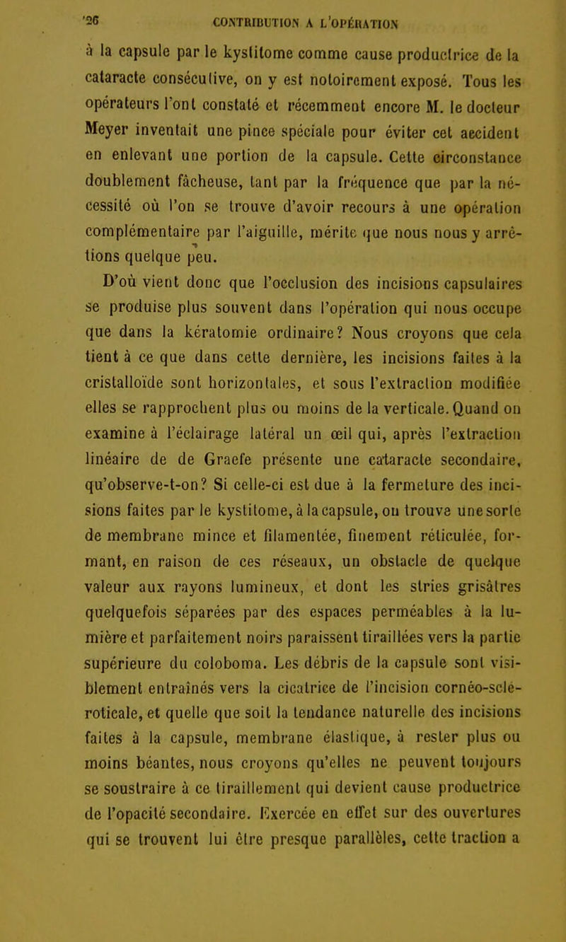 à la capsule par le kystilome comme cause productrice de la cataracte consécutive, on y est notoirement exposé. Tous les opérateurs l'ont constaté et récemment encore M. le docteur Meyer inventait une pince spéciale pour éviter cet accident en enlevant une portion de la capsule. Celte eirconstance doublement fâcheuse, tant par la fréquence que par la né- cessité où l'on se trouve d'avoir recours à une opération complémentaire par l'aiguille, mérite (jue nous nous y arrè- tions quelque peu. D'où vient donc que l'occlusion des incisions capsulaires se produise plus souvent dans l'opération qui nous occupe que dans la kératomie ordinaire? Nous croyons que cela tient à ce que dans celle dernière, les incisions faites à la cristalloïde sont horizontales, et sous l'extraction modifiée elles se rapprochent plus ou moins de la verticale. Quand on examine à l'éclairage latéral un œil qui, après l'extraction linéaire de de Graefe présente une cataracte secondaire, qu'observe-t-on? Si celle-ci est due à la fermeture des inci- sions faites parle kyslitome, à la capsule, ou trouve une sorte de membrane mince et filamentée, finement réticulée, for- mant, en raison de ces réseaux, un obstacle de quelque valeur aux rayons lumineux, et dont les stries grisâtres quelquefois séparées par des espaces perméables à la lu- mière et parfaitement noirs paraissent tiraillées vers la partie supérieure du coloboma. Les débris de la capsule sont visi- blement entraînés vers la cicatrice de l'incision cornéo-sclé- rolicale, et quelle que soit la tendance naturelle des incisions faites à la capsule, membrane élastique, à rester plus ou moins béantes, nous croyons qu'elles ne peuvent toujours se soustraire à ce tiraillement qui devient cause productrice de l'opacité secondaire. Kxercée en elTet sur des ouvertures qui se trouvent lui être presque parallèles, cette traction a