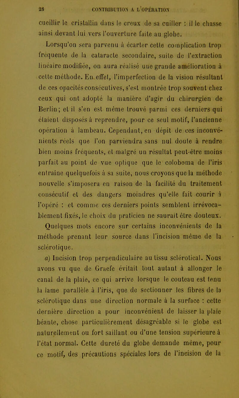 cueillir le crislallin diiiis le creux de sa cuiller : il le chasse ainsi devant lui vers l'ouverUire faite au globe. Lorsqu'on sera parvenu à écarter celle complication trop fréquente de la cataracte secondaire, suile de l'exlraction linéaire modifiée, on aura réalisé une grande anaélioration à celte méthode. En. effel, l'imperfection de la vision résultant de ces opacités consécutives, s'est montrée trop souvent chez ceux qui ont adopté la manière d'agir du chirurgien de Berlin; et il s'en est même trouvé parmi ces derniers qui étaient disposés à reprendre, pour ce seul motif, l'ancienne opération à lambeau. Cependant, en dépit de ces inconvé- nients réels que l'on parviendra sans nul doute à rendre bien moins fréquents, et malgré un résultat peut-être moins parfait au point de vue optique que le coloboma de l'iris entraîne quelquefois à sa suite, nous croyons que la méthode nouvelle s'imposera en raison de la facilité du traitement consécutif et des dangers moindres qu'elle fait courir à l'opéré : et comme ces derniers points semblent irrévoca- blement fixés, le choix du praticien ne saurait être douteux. Quelques mots encore sur certains inconvénients de la méthode prenant leur source dans l'incision même de la sclérotique. a) Incision trop perpendiculaire au tissu sclérotical. Nous avons vu que de Graefe évitait tout autant à allonger le canal de la plaie, ce qui arrive lorsque le couteau est tenu la lame parallèle à l'iris, que de sectionner les fibres de la sclérotique dans une direction normale à la surface ; celle dernière direction a pour inconvénient de laisser la plaie béante, chose particulièrement désagréable si le globe est naturellement ou fort saillant ou d'une tension supérieure à l'état normal. Celte dureté du globe demande même, pour ce motif, des précautions spéciales lors de l'incision de la