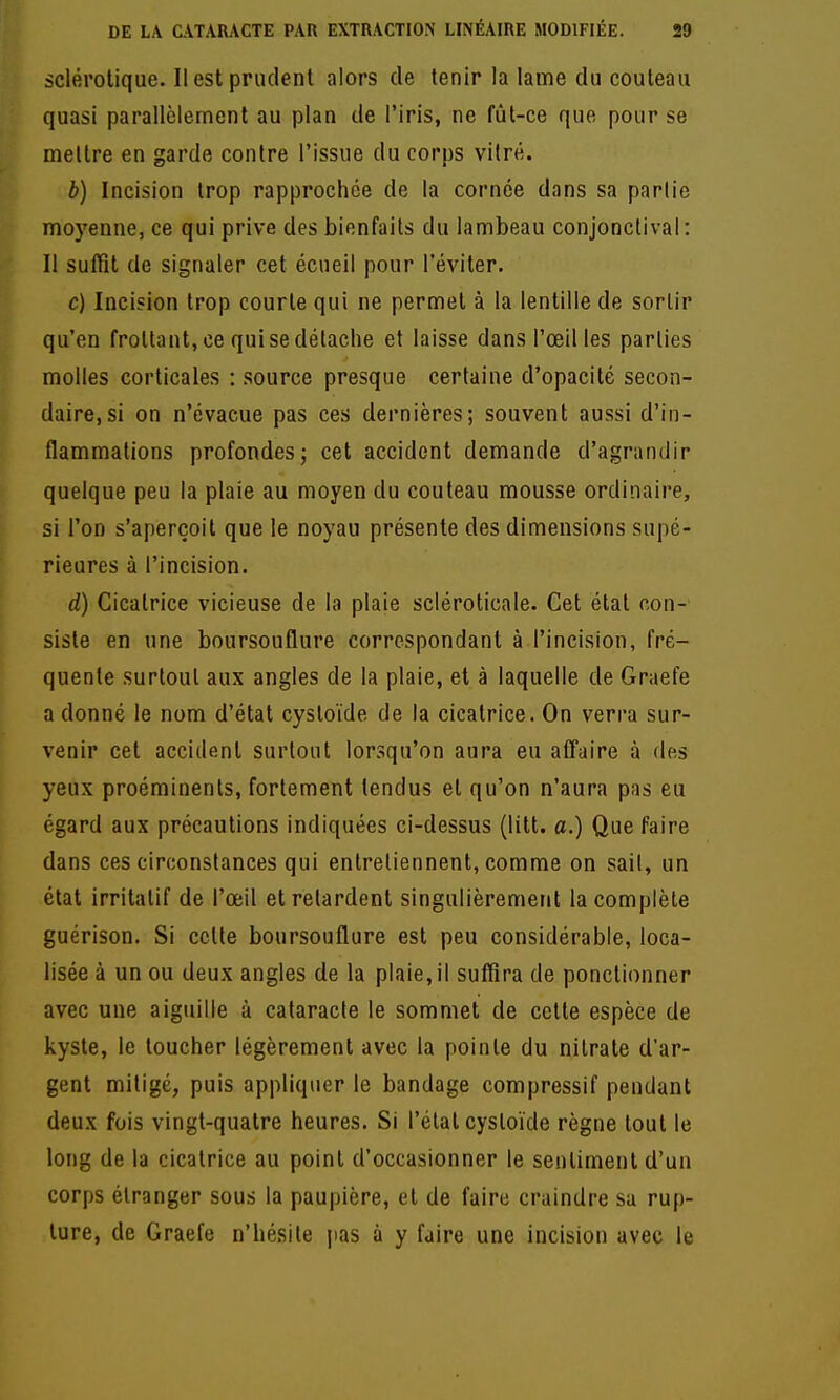 sclérotique. Il est prudent alors de tenir la lame du couteau quasi parallèlement au plan de l'iris, ne fût-ce que pour se mettre en garde contre l'issue du corps vitre. b) Incision trop rapprochée de la cornée dans sa partie moyenne, ce qui prive des bienfaits du lambeau conjonclival: Il suffît de signaler cet écueil pour l'éviter. c) Incision trop courte qui ne permet à la lentille de sortir qu'en frottant, ce qui se détache et laisse dans l'œil les parties molles corticales : source presque certaine d'opacité secon- daire, si on n'évacue pas ces dernières; souvent aussi d'in- flammations profondes; cet accident demande d'agrandir quelque peu la plaie au moyen du couteau mousse ordinaire, si l'on s'aperçoit que le noyau présente des dimensions supé- rieures à l'incision. d) Cicatrice vicieuse de la plaie scléroticale. Cet état con- siste en une boursouflure correspondant à l'incision, fré- quente surtout aux angles de la plaie, et à laquelle de Graefe a donné le nom d'état cystoïde de la cicatrice. On verra sur- venir cet accident surtout lorsqu'on aura eu affaire à des yeux proéminents, fortement tendus et qu'on n'aura pas eu égard aux précautions indiquées ci-dessus (litt. a.) Que faire dans ces circonstances qui entretiennent, comme on sait, un état irritalif de l'œil et retardent singulièrement la complète guérison. Si cette boursouflure est peu considérable, loca- lisée à un ou deux angles de la plaie, il suffira de ponctionner avec une aiguille à cataracte le sommet de cette espèce de kyste, le toucher légèrement avec la pointe du nitrate d'ar- gent mitigé, puis appliquer le bandage compressif pendant deux fois vingt-quatre heures. Si l'état cystoïde règne tout le long de la cicatrice au point d'occasionner le sentiment d'un corps étranger sous la paupière, et de faire craindre su rup- ture, de Graefe n'hésite pas à y faire une incision avec le