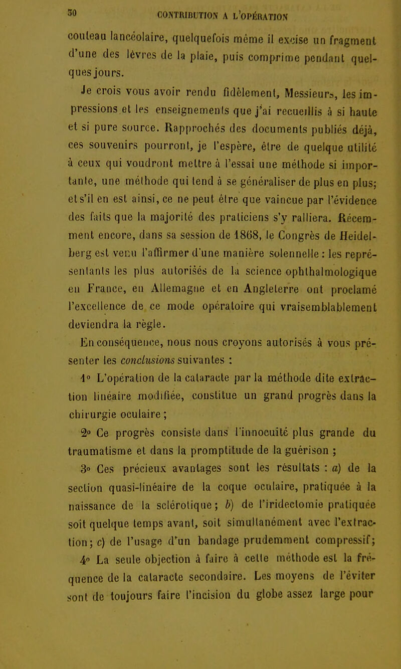 couteau lancéolaire, quelquefois même il excise un fragment d'une des lèvres de la plaie, puis comprime pendant quel- ques jours. Je crois vous avoir rendu fidèlemenl. Messieurs, les im- pressions et les enseignemenis que j'ai rccuedlis à si haute et si pure source. Rapprochés des documents publiés déjà, ces souvenirs pourront, je l'espère, être de quelque utilité à ceux qui voudront mettre à l'essai une méthode si impor- tante, une mélhode qui tend à se généraliser de plus en plus; et s'il en est ainsi, ce ne peut être que vaincue par l'évidence des faits que la majorité des praticiens s'y ralliera. Récem- ment encore, dans sa session de 1868, le Congrès de Heidel- berg est venu l'affirmer d'une manière solennelle : les repré- senlanls les plus autorisés de la science ophthalmologique en France, eu Allemagne et en Angleterre ont proclamé l'excellence de ce mode opératoire qui vraisemblablement deviendra la règle. En conséquence, nous nous croyons autorisés à vous pré- senter les cowc/usio«s suivantes : i° L'opération de la cataracte par la méthode dite extrac- lion linéaire modifiée, constitue un grand progrès dans la chirurgie oculaire ; 2 Ce progrès consiste dans l'innocuité plus grande du traumatisme et dans la promptitude de la guérison ; 3° Ces précieux avantages sont les résultats : a) de la section quasi-linéaire de la coque oculaire, pratiquée à la naissance de la sclérotique; b) de l'iridectomie pratiquée soit quelque temps avant, soit simultanément avec l'extrac- tion; c) de l'usage d'un bandage prudemment compressif; 4 La seule objection à faire à cette méthode est la fré- quence de la cataracte secondaire. Les moyens de l'éviter sont de toujours faire l'incision du globe assez large pour