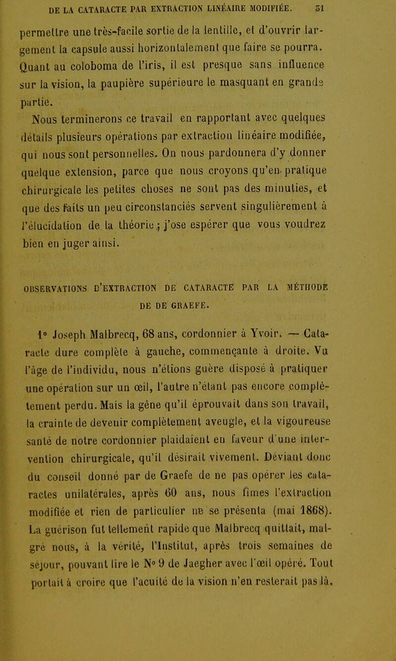 permellre une très-facile sortie de la lentille, et d'ouvrir lar- gement la capsule aussi horizontalement que faire se pourra. Quant au coloboma de l'iris, il est presque sans influence sur la vision, la paupière supérieure le masquant en grands partie. Nous terminerons ce travail en rapportant avec quelques détails plusieurs opérations par extraction linéaire modifiée, qui nous sont personnelles. On nous pardonnera d'y donner quelque extension, parce que nous croyons qu'en-pratique chirurgicale les petites choses ne sont pas des minuties, et que des faits un peu circonstanciés servent singulièrement à l'élucidalion de la théorie,; j'ose espérer que vous voudrez bien en juger ainsi. OBSERVATIONS D'EXTRÂCTION DE CATARACTE PAR LA MÉTHODE DE DE GRAEFE. 1° Joseph Malbrecq, 68 ans, cordonnier à Yvoir. — Cata- racte dure complète à gauche, commençante à droite. Vu l'âge de l'individu, nous n'étions guère disposé à pratiquer une opération sur un œil, l'autre n'étant pas encore complè- tement perdu. Mais la gêne qu'il éprouvait dans son travail, la crainte de devenir complètement aveugle, et la vigoureuse santé de notre cordonnier plaidaient en faveur d'une inter- vention chirurgicale, qu'il désirait vivement. Déviant donc du conseil donné par de Graefe de ne pas opérer les cata- ractes unilatérales, après 60 ans, nous limes l'extraction modifiée et rien de particulier ne se présenta (mai 1868). La gucrison fut tellement rapide que Malbrecq quittait, mal- gré nous, à la vérité, l'Institut, après trois semaines de séjour, pouvant lire le N' 9 de Jaegher avec l'œil opéré. Tout portail à croire que l'acuité de la vision n'en resterait pas là.