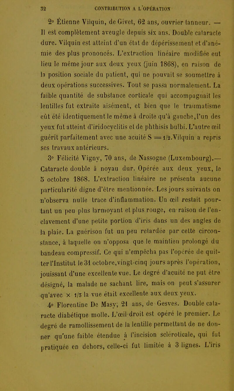 2» Élienne Vilquin, de Givet, 62 ans, ouvrier tanneur. — Il est complètement aveugle depuis six ans. Double caiaracle dure. Vilquin est atteint d'un étal de dépérissement et d'ané- mie des plus prononcés. L'extraction linéaire modifiée eut lieu le même jour aux deux yeux (juin 1868), en raison de la position sociale du patient, qui ne pouvait se soumettre à deux opérations successives. Tout se passa normalement. La faible quantité de substance corticale qui accompagnait les lentilles fut extraite aisément, et bien que le traumatisme eût été identiquement le même à droite qu'à g;uiche,run des yeux fut atteint d'iridocyclitis et de phlhisis bulbi. L'autre œil guérit parfaitement avec une acuité S =1/2.Vilquin a repris ses travaux antérieurs. 3 Félicité Vigny, 70 ans, de Nassogne (Luxembourg).— Cataracte double à noyau dur. Opérée aux deux yeux, le 5 octobre 1868. L'exiraclion linéaire ne présenta aucune particularité digne d'être mentionnée. Les jours suivants on n'observa nulle trace d'inflammation. Un œil restait pour- tant un peu plus larmoyant et plus rouge, en-raison de l'en- clavement d'une petite portion d'iris dans un des angles de la plaie. La guérison fut un peu relardée par cette circon- stance, à laquelle on n'opposa que le maintien prolongé du bandeau compressif. Ce qui n'empêcha pas l'opcrée de quil- terl'Institut le31 oclobre,vingt-cinq jours après l'opération, jouissant d'une excellente vue. Le degré d'acuité ne put être désigné, la malade ne sachant lire, mais on peut s'assurer qu'avec x 1/3 la vue était excellente aux deux yeux. 40 Florentine De Masy; 21 ans, de Gesves. Double cata- racte diabétique molle. L'œil droit est opéré le premier. Le degré de ramollissement de la lentille permettant de ne don- ner qu'une faible étendue à l'incision scléroticale, qui fut pratiquée en dehors, celle-ci fut limitée à 3 lignes. L'iris