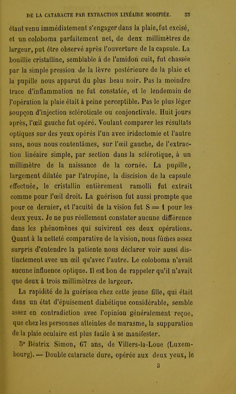 étant venu immédiatement s'engager dans la plaie, fut excisé, et un coloboma parfaitement net, de deux millimètres de largeur, put être observé après l'ouverture de la capsule. La bouillie cristalline, semblable à de l'amidoii cuit, fat chassée par la simple pression Je la lèvre postérieure de la plaie et la pupille nous apparut du plus beau noir. Pas la moindre trace d'inflammation ne fut constatée, et le lendemain de l'opération la plaie était à peine perceptible. Pas le plus léger soupçon d'injection scléroticale ou conjonctivale. Huit jours après, l'œil gauche fut opéré. Voulant comparer les résultats optiques sur des yeux opérés l'un avec iridectomie et l'autre sans, nous nous contentâmes, sur l'œil gauche, de l'extrac- tion linéaire simple, par section dans la sclérotique, à un millimètre de la naissance de la cornée. La pupille, largement dilatée par l'atropine, la discision de la capsule cfTectuée, le cristallin entièrement ramolli fut extrait comme pour l'œil droit. La guérison fut aussi prompte que pour ce dernier, et l'acuité de la vision fut S = 1 pour les deux yeux. Je ne pus réellement constater aucune différence dans les phénomènes qui suivirent ces deux opérations. Quant à la netteté comparative de la vision, nous fûmes assez surpris d'entendre la patiente nous déclarer voir aussi dis- tinctement avec un œil qu'avec l'autre. Le coloboma n'avait aucune influence optique. Il est bon de rappeler qu'il n'avait que deux à trois millimètres de largeur. La rapidité de Ja guérison chez cette jeune fille, qui était dans un état d'épuisement diabétique considérable, semble assez en contradiction avec l'opinion généralement reçue, que chez les personnes atteintes de marasme, la suppuration de la plaie oculaire est plus facile à se manifester. 5° Béalrix Simon, 67 ans, de Villers-la-Loue (Luxera- bourg).— Double cataracte dure, opérée aux deux yeux, le 3