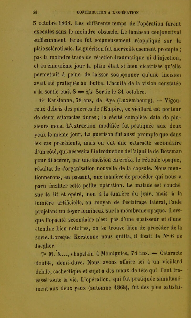 5 octobre 1868. Les différents temps de l'opération furent exécutés sans le moindre obstacle. Le lambeau conjonclival suffisamment large fut soigneusement réappliqué sur la plaiescléroticale. La guérison fut merveilleusement prompte ; pas la moindre trace de réaction Iraumalique ni d'injection, et au cinquième jour la plaie était si bien cicatrisée qu'elle permettait à peine de laisser soupçonner qu'une incision avait été pratiquée au bulbe. L'acuité de la vision constatée à la sortie était S = 1/3. Sortie le 31 octobre. 6° Kerstenne, 78 ans, de Âye (Luxembourg). — Vigou- reux débris des guerres de l'Empire, ce vieillard est porteur de deux cataractes dures ; la cécité complète date de plu- sieurs mois. L'extraction modifiée fut pratiquée aux deux yeux le même jour. La guérison fut aussi prompte que dans les cas précédents, mais on eut une cataracte secondaire d'un côté, qui.nécessita l'introduction de l'aiguille de Bowman pour dilacérer, par une incision en croix, le réticule opaque, résultat de l'organisation nouvelle de la capsule. Nous men- tionnerons, en passant, une manière de procéder qui nous a paru faciliter celte petite opération. Le malade est couché sur le lit et opéré, non à la lumière du jour, mais à la lumière artificielle, au moyen de l'éclairage latéral, l'aide projetant un foyer lumineux sur la membrane opaque. Lors- que l'opacité secondaire n'est pas d'une épaisseur et d'une étendue bien notoires, on se trouve bien de procéder de Li sorte. Lorsque Kerstenne nous quitta, il lisait le N° 6 de Jaegher. lo M.'X..., chapelain à Momignies, 74 ans. — Cataracte double, demi-dure. Nous avons affaire ici à un vieillard débile, cachectique et sujet à des maux de tète qui l'ont tra- cassé toute la vie. L'opération, qui fut pratiquée simultané- ment aux deux yeux (automne 1868), fut des plus satisPai-