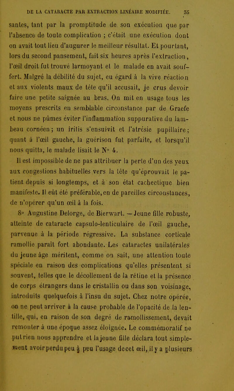 sanles, tant par la promptitude de son exéculion que par l'absence de toute complication ; c'était une exéculion dont on avait tout lieu d'augurer le meilleur résultat. Et pourtant, lors du second pansement, fait six heures après l'extraction, l'œil droit fut trouvé larmoyant et le malade en avait souf- fert. Malgré la débilité du sujet, eu égard à la vive réaction et aux violents maux de têle qu'il accusait, je crus devoir faire une petite saignée au bras. On mit en usage tous les moyens prescrits en semblable circonstance par de Graefe et nous ne pûmes éviter l'inflammation suppuralive du lam- beau cornéen ; un iritis s'ensuivit et l'atrésie pupillaire; quant à l'œil gauche, la giiérison fut parfaite, et lorsqu'il nous quitta, le malade lisait le N 4. Il est impossible de ne pas attribuer la perle d'un des yeux aux congestions habituelles vers la tète qu'éprouvait le pa- tient depuis si longtemps, et à son état cachectique bien manifeste. Il eût été préférable,en de pareilles circonstances, de n'opérer qu'un œil à la fois. 8 Augustine Delorge, de Bierwarl. — Jeune fille robuste, atteinte de cataracte capsulo-lenliculaire de l'œil gauche, parvenue à la période régressive. La substance corticale ramollie paraît fort abondante. Les cataractes unilatérales du jeune âge méritent, comme on sait, une attention toute spéciale en raison des complications qu'elles présentent si souvent, telles que le décollement de la rétine et la présence de corps étrangers dans le cristallin ou dans son voisinage, introduits quelquefois à l'insu du sujet. Chez noire opérée, 00 ne peut arriver à la cause probable de l'opacité de la len- tille, qui, en raison de son degré de ra.mollissement, devait remonter à une époque assez éloignée. Le commémoralif ne put rien nous apprendre et la jeune fille déclara tout simple- ment avoir perdu peu à peu l'usage decet œil, il y a plusieurs