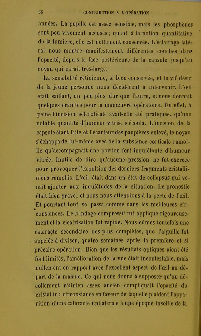 années. La pupille est assez sensible, mais les phosphènes sont peu vivement accusés; quant à la notion quantitative de la lumière, elle est nellement conservée. L'éclairage laté- ral nous montre manifestement différentes couches dans l'opacité, depuis la face postérieure de la capsule jusqu'au noyau qui paraît très-large. La sensibilité rétinienne, si bien conservée, et le vif désir de la jeune personne nous décidèrent à intervenir. L'œil était saillant, un peu plus dur que l'autre, et nous donnait quelques craintes pour la manœuvre opératoire. En effet, à peine l'incision sclérolicale avait-elle été pratiquée, qu'une notable quantité d'humeur vitrée s'écoula. L'incision de la capsule étant faite et l'écarteur des paupières enlevé, le noyan s'échappa de lui-même avec de la substance corticale ramol- lie qu'accompagnait une portion fort inquiétante d'humeur vitrée. Inutile de dire qu'aucune pression ne fut exercée pour provoquer l'expulsion des derniers fragments crislalli- niens ramollis. L'œil était dans un état de collapsus qui ve- nait ajouter aux inquiétudes de la situation. Le pronostic était bien grave, et nous nous attendions à la perte de Tœil. Et pourtant tout se passa comme dans les meilleures cir- constances. Le bandage compressif fut appliqué rigoureuse- ment et la cicatrisation fut rapide. Nous eûmes toutefois une cataracte secondaire des plus complètes, que l'aiguille fut appelée à diviser, quatre semaines après la première et si précaire opération. Bien que les résultats optiques aient été fort limités, l'amélioration de la vue était incontestable, mais nullement en rapport avec l'excellent aspect de l'œil au dé- part de la malade. Ce qui nous donna à supposer qu'un dé- collement rétinien assez ancien compliquait l'opacité du cristallin ; circonstance en faveur de laquelle plaident l'appa- rition d'une cataracte unilatérale à uj)e époque insolite de la