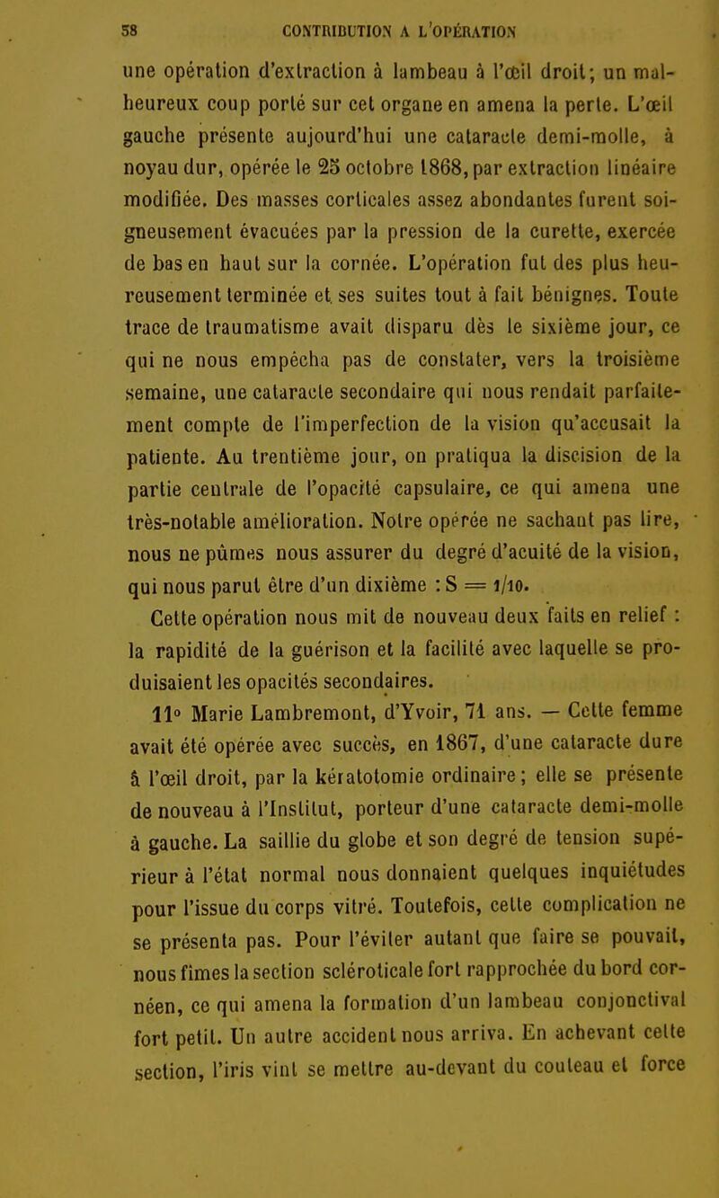 une opération d'exlraclion à lambeau à l'œil droil; un mal- heureux coup porté sur cet organe en amena la perte. L'œil gauche présente aujourd'hui une cataracte demi-raolle, à noyau dur, opérée le 25 octobre 1868, par extraction linéaire modifiée. Des masses corticales assez abondantes furent soi- gneusement évacuées par la pression de la curette, exercée de bas en haut sur la cornée. L'opération fut des plus heu- reusement terminée et. ses suites tout à fait bénignes. Toute trace de traumatisme avait disparu dès le sixième jour, ce qui ne nous empêcha pas de constater, vers la troisième semaine, une cataracte secondaire qui nous rendait parfaite- ment compte de l'imperfection de la vision qu'accusait la patiente. Au trentième jour, on pratiqua la diseision de la partie centrale de l'opacité capsulaire, ce qui amena une très-notable amélioration. Notre opérée ne sachant pas lire, nous ne pûmes nous assurer du degré d'acuité de la vision, qui nous parut être d'un dixième : S = i/io. Cette opération nous mit de nouveau deux faits en relief : la rapidité de la guérison et la facilité avec laquelle se pro- duisaient les opacités secondaires. llo Marie Lambremont, d'Yvoir, 71 ans. — Cette femme avait été opérée avec succès, en 1867, d'une cataracte dure â l'œil droit, par la kératotomie ordinaire; elle se présente de nouveau à l'Institut, porteur d'une cataracte demi-molle à gauche. La saillie du globe et son degré de tension supé- rieur à l'état normal nous donnaient quelques inquiétudes pour l'issue du corps vitré. Toutefois, cette complication ne se présenta pas. Pour l'éviter autant que faire se pouvait, nous fimes la section scléroticale fort rapprochée du bord cor- néen, ce qui amena la formation d'un lambeau conjonctival fort petit. Un autre accident nous arriva. En achevant celte section, l'iris vint se mettre au-devant du couteau et force 0