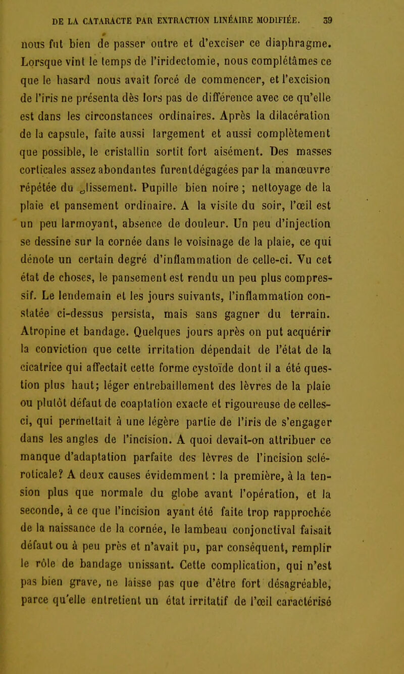 nous fut bien de passer outre et d'exciser ce diaphragme. Lorsque vint le temps de l'iridectomie, nous complétâmes ce que le hasard nous avait forcé de commencer, et l'excision de l'iris ne présenta dès lors pas de différence avec ce qu'elle est dans les circonstances ordinaires. Après la dilacéralion de la capsule, faite aussi largement et aussi complètement que possible, le cristallin sortit fort aisément. Des masses corticales assez abondantes furenldégagées parla manœuvre répétée du glissement. Pupille bien noire; nettoyage de la plaie et pansement ordinaire. A la visite du soir, l'œil est un peu larmoyant, absence de douleur. Un peu d'injection se dessine sur la cornée dans le voisinage de la plaie, ce qui dénote un certain degré d'inflammation de celle-ci. Vu cet état de choses, le pansement est rendu un peu plus compres- sif. Le lendemain et les jours suivants, l'inflammation con- statée ci-dessus persista, mais sans gagner du terrain. Atropine et bandage. Quelques jours après on put acquérir la conviction que cette irritation dépendait de l'état de la cicatrice qui affectait cette forme cystoïde dont il a été ques- tion plus haut; léger entrebâillement des lèvres de la plaie ou plutôt défaut de coaptalion exacte et rigoureuse de celles- ci, qui permettait à une légère partie de l'iris de s'engager dans les angles de l'incision. A quoi devait-on attribuer ce manque d'adaptation parfaite des lèvres de l'incision sclé- rolicale? A deux causes évidemment : la première, à la ten- sion plus que normale du globe avant l'opération, et la seconde, à ce que l'incision ayant été faite trop rapprochée de la naissance de la cornée, le lambeau conjonctival faisait défaut ou à peu près et n'avait pu, par conséquent, remplir le rôle de bandage unissant. Cette complication, qui n'est pas bien grave, ne laisse pas que d'être fort désagréable, parce qu'elle entretient un état irritatif de l'œil caractérisé