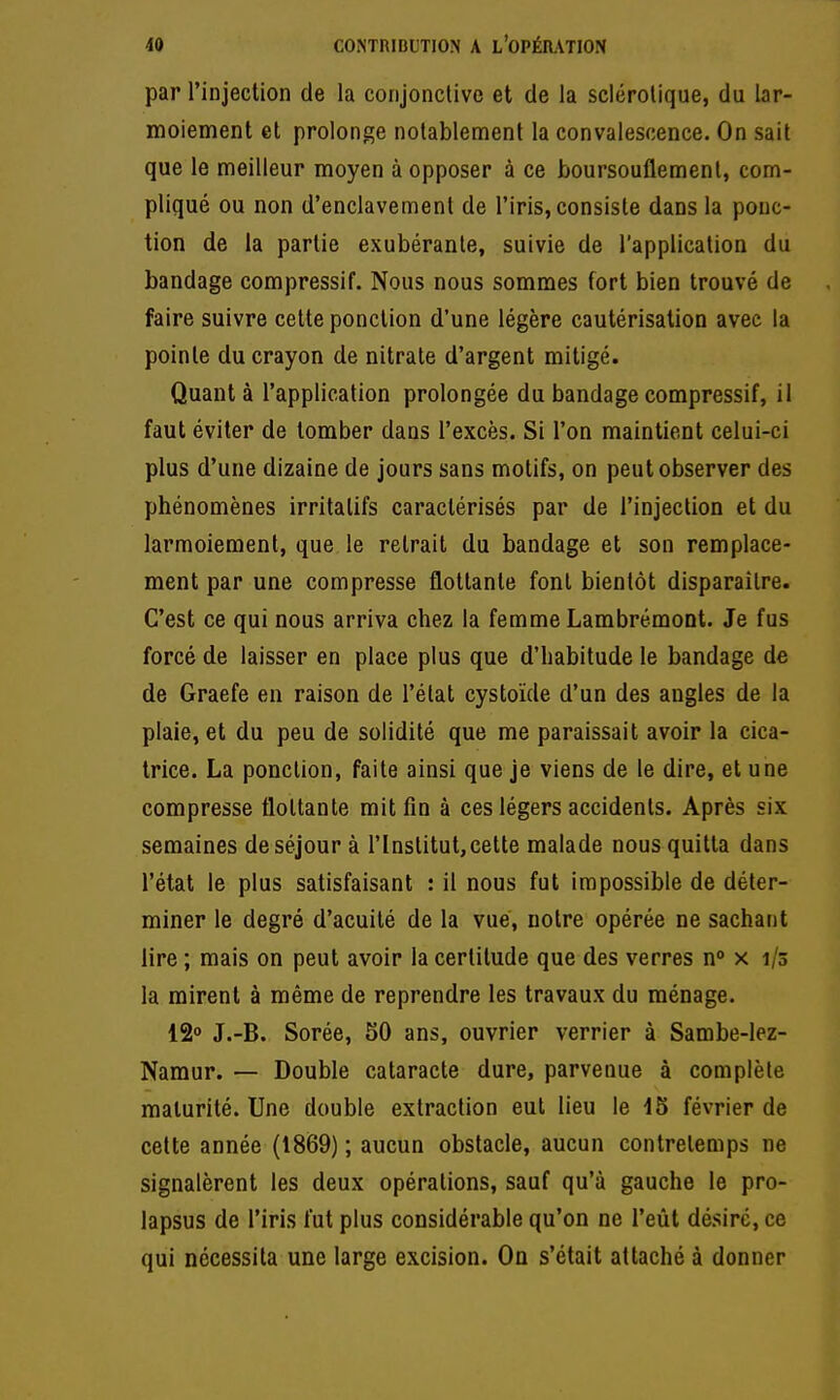 par l'injection de la conjonctive et de la sclérotique, du lar- moiement et prolonge notablement la convalescence. On sait que le meilleur moyen à opposer à ce boursouflement, com- pliqué ou non d'enclavement de l'iris, consiste dans la ponc- tion de la partie exubérante, suivie de l'application du bandage compressif. Nous nous sommes fort bien trouvé de faire suivre cette ponction d'une légère cautérisation avec la pointe du crayon de nitrate d'argent mitigé. Quant à l'application prolongée du bandage compressif, il faut éviter de tomber dans l'excès. Si l'on maintient celui-ci plus d'une dizaine de jours sans motifs, on peut observer des phénomènes irritalifs caractérisés par de l'injection et du larmoiement, que le retrait du bandage et son remplace- ment par une compresse flottante font bientôt disparaître. C'est ce qui nous arriva chez la femme Lambrémoot. Je fus forcé de laisser en place plus que d'habitude le bandage de de Graefe en raison de l'état cystoïde d'un des angles de la plaie, et du peu de solidité que me paraissait avoir la cica- trice. La ponction, faite ainsi que je viens de le dire, et une compresse flottante mit fin à ces légers accidents. Après six semaines de séjour à l'Institut, cette malade nous quitta dans l'état le plus satisfaisant : il nous fut impossible de déter- miner le degré d'acuité de la vue, notre opérée ne sachant lire ; mais on peut avoir la certitude que des verres n° x 1/3 la mirent à même de reprendre les travaux du ménage. 12o J.-B. Sorée, 50 ans, ouvrier verrier à Sambe-lez- Namur. — Double cataracte dure, parvenue à complète maturité. Une double extraction eut lieu le 15 février de cette année (1869) ; aucun obstacle, aucun contretemps ne signalèrent les deux opérations, sauf qu'à gauche le pro- lapsus de l'iris fut plus considérable qu'on ne l'eût désire, ce qui nécessita une large excision. On s'était attaché à donner