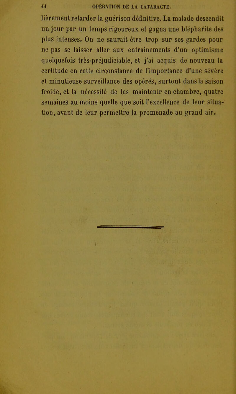 41 OPÉRATION DE LA CATARACTE. lièrement relarder la guérison définitive, La malade descendit un jour par un temps rigoureux et gagna une blépharite des plus intenses. On ne saurait être trop sur ses gardes pour ne pas se laisser aller aux entraînements d'un optimisme quelquefois très-préjudiciable, et j'ai acquis de nouveau la certitude en celte circonstance de l'importance d'une sévère et minutieuse surveillance des opérés, surtout dans la saison froide, et la nécessité de les maintenir en chambre, quatre semaines au moins quelle que soit l'excellence de leur situa- tion, avant de leur permettre la promenade au grand air.