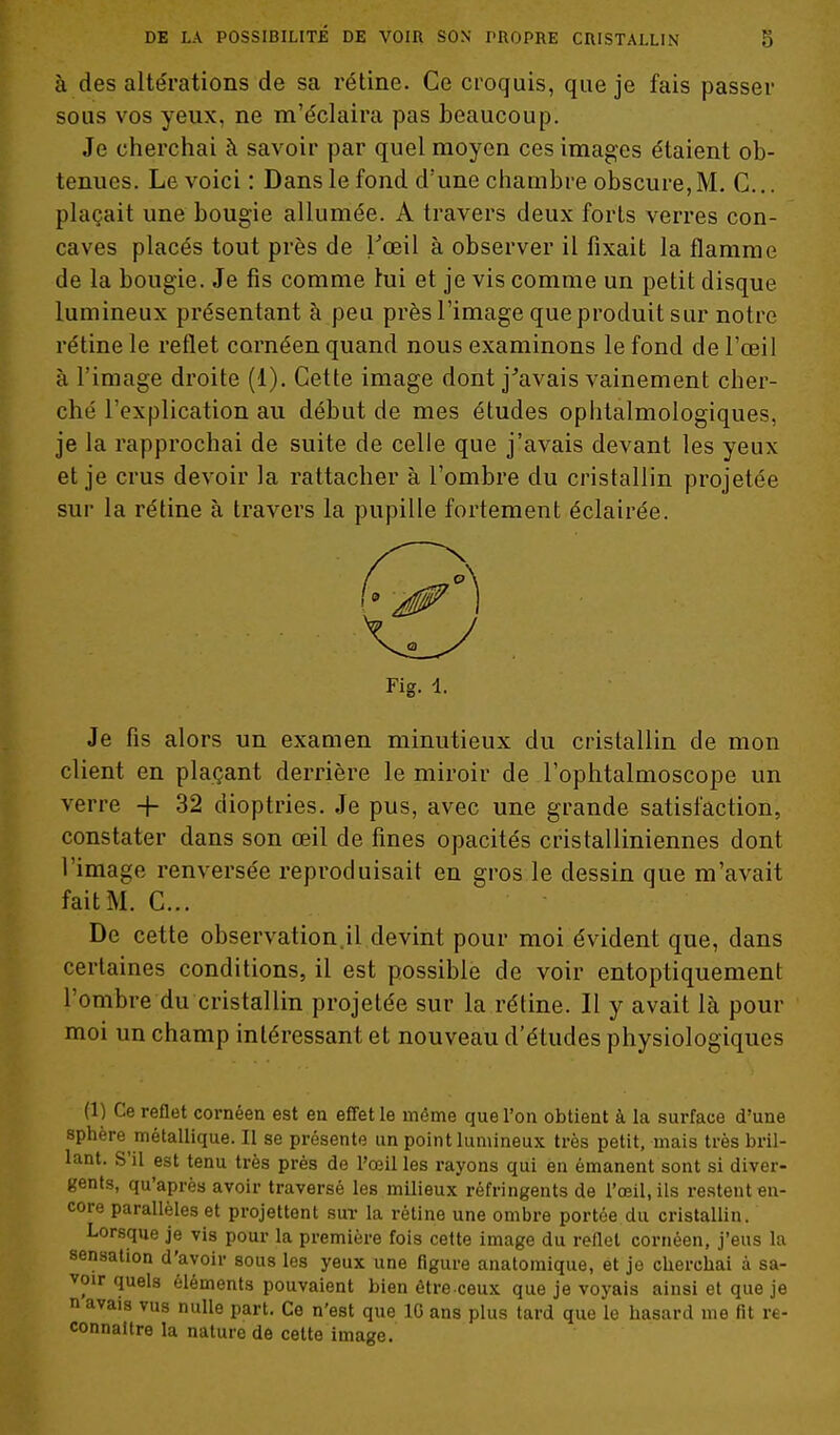à des altérations de sa rétine. Ce croquis, que je fais passer SOUS vos yeux, ne m'éclaira pas beaucoup. Je cherchai à savoir par quel moyen ces images étaient ob- tenues. Le voici : Dans le fond d'une chambre obscure,M. G... plaçait une bougie allumée. A travers deux forts verres con- caves placés tout près de Tceil à observer il fixait la flamme de la bougie. Je fis comme lui et je vis comme un petit disque lumineux présentant à peu près l'image que produit sur notre rétine le reflet cornéen quand nous examinons le fond de l'œil à l'image droite (1). Cette image dont j'avais vainement cher- ché l'explication au début de mes études ophtalmologiques, je la rapprochai de suite de celle que j'avais devant les yeux et je crus devoir la rattacher à l'ombre du cristallin projetée sur la rétine à travers la pupille fortement éclairée. Fig. 1. Je fis alors un examen minutieux du cristallin de mon client en plaçant derrière le miroir de l'ophtalmoscope un verre + 32 dioptries. Je pus, avec une grande satisfaction, constater dans son œil de fines opacités cristalliniennes dont l'image renversée reproduisait en gros le dessin que m'avait fait M. C... De cette observation.il devint pour moi évident que, dans certaines conditions, il est possible de voir entoptiquement l'ombre du cristallin projetée sur la rétine. Il y avait là pour moi un champ intéressant et nouveau d'études physiologiques (1) Ce reflet cornéen est en effet le même que l'on obtient à la surface d'une sphère métallique. Il se présente un point lumineux très petit, mais très bril- lant. S'il est tenu très prés de l'œil les rayons qui en émanent sont si diver- gents, qu'après avoir traversé les milieux réfringents de l'œil, ils restent en- core parallèles et projettent sut la rétine une ombre portée du cristallin. Lorsque je vis pour la première fois cette image du reflet cornéen, j'eus la sensation d'avoir sous les yeux une figure anatomique, et je cherchai à sa- voir quels éléments pouvaient bien être ceux que je voyais ainsi et que je n avais vus nulle part. Ce n'est que 10 ans plus tard que le hasard me fit re- connaître la nature de cette image.