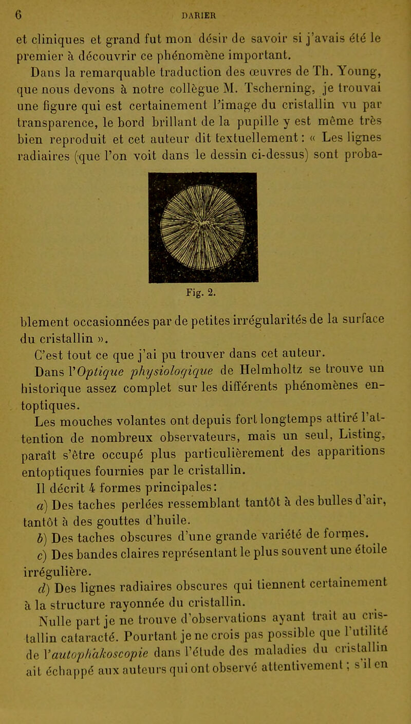 et cliniques et grand fut mon désir de savoir si j'avais été le premier à découvrir ce phénomène important. Dans la remarquable traduction des œuvres de Th. Young, que nous devons à notre collègue M. Tscherning, je trouvai une figure qui est certainement l'image du cristallin vu par transparence, le bord brillant de la pupille y est même très bien reproduit et cet auteur dit textuellement: « Les lignes radiaires (que l'on voit dans le dessin ci-dessus) sont proba- Fig. 2. blement occasionnées par de petites irrégularités de la surface du cristallin ». C'est tout ce que j'ai pu trouver dans cet auteur. Dans VOptique physiologique de Helmholtz se trouve un historique assez complet sur les différents phénomènes en- toptiques. Les mouches volantes ont depuis fort longtemps attiré l'at- tention de nombreux observateurs, mais un seul, Listing, paraît s'être occupé plus particulièrement des apparitions entoptiques fournies par le cristallin. Il décrit 4 formes principales: a) Des taches perlées ressemblant tantôt à des bulles d'air, tantôt à des gouttes d'huile. b) Des taches obscures d'une grande variété de formes. c) Des bandes claires représentant le plus souvent une étoile irrégulière. d) Des lignes radiaires obscures qui tiennent certainement à la structure rayonnée du cristallin. Nulle part je ne trouve d'observations ayant trait au cris- tallin calaracté. Pourtant je ne crois pas possible que l'utilité de Vautopkhkoscopie dans l'étude des maladies du cristallin ait échappé aux auteurs qui ont observé attentivement ; s il en