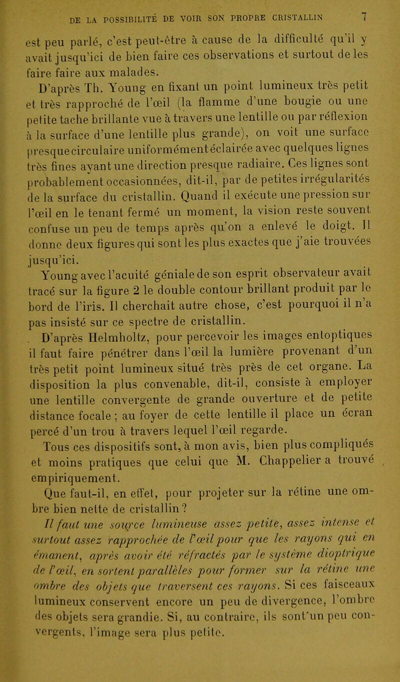 est peu parlé, c'est peut-être à cause de la difficulté qu'il y avait jusqu'ici de bien faire ces observations et surtout de les faire faire aux malades. D'après Th. Young en fixant un point lumineux très petit et très rapproché de l'œil (la flamme d'une bougie ou une petite tache brillante vue h travers une lentille ou par réflexion à la surface d'une lentille plus grande), on voit une surface presque circulaire uniformément éclairée avec quelques lignes très fines ayant une direction presque radiaire. Ces lignes sont probablement occasionnées, dit-il, par de petites irrégularités delà surface du cristallin. Quand il exécute une pression sur l'œil en le tenant fermé un moment, la vision reste souvent confuse un peu de temps après qu'on a enlevé le doigt. H donne deux figures qui sont les plus exactes que j'aie trouvées jusqu'ici. Young avecl'acuité géniale de son esprit observateur avait tracé sur la figure 2 le double contour brillant produit par le bord de l'iris. Il cherchait autre chose, c'est pourquoi il n'a pas insisté sur ce spectre de cristallin. D'après Helmholtz, pour percevoir les images entoptiques il faut faire pénétrer dans l'œil la lumière provenant d'un très petit point lumineux situé très près de cet organe. La disposition la plus convenable, dit-il, consiste à employer une lentille convergente de grande ouverture et de petite distance focale ; au foyer de cette lentille il place un écran percé d'un trou à travers lequel l'œil regarde. Tous ces dispositifs sont, à mon avis, bien plus compliqués et moins pratiques que celui que M. Chappelier a trouvé empiriquement. Que faut-il, en elTet, pour projeter sur la rétine une om- bre bien nette de cristallin? // faut line source lumineuse assez petite, assez intense et surtout assez rapprochée de Pœil pour que les rayons gui en ('manent, après avoir été réfractés par le système dioptrique de l'œil, en sortent parallèles pour former sur la rétine une ombre des objets que traversent ces rayons. Si ces faisceaux lumineux conservent encore un peu de divergence, l'ombre des objets sera grandie. Si, au contraire, ils sonfunpeu con- vergents, l'image sera plus petite.