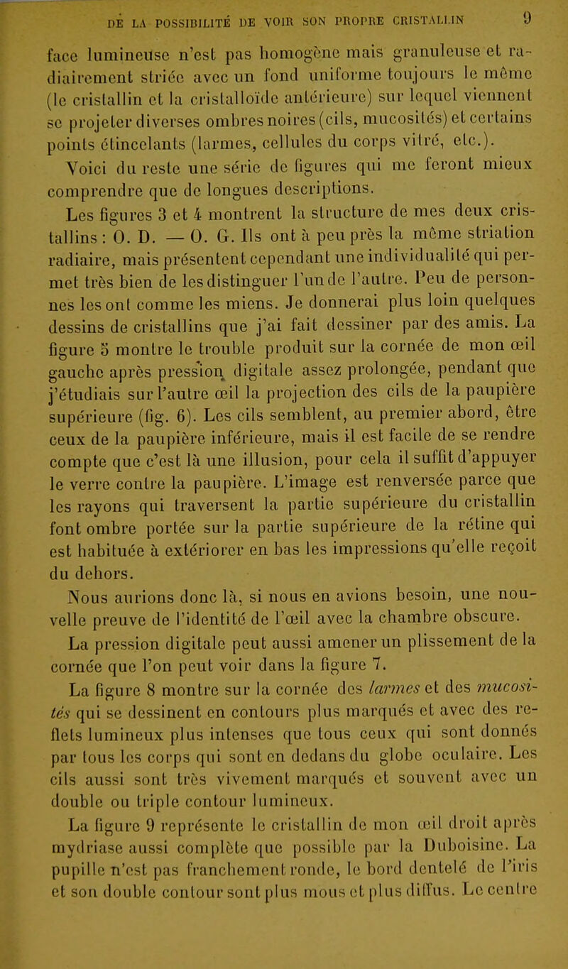 face lumineuse n'est pas homogène mais granuleuse et ra- diaircment striée avec im Tond uniforme toujours le môme (le cristallin et la crislalloïdc antérieure) sur lequel viennent se projeter diverses ombres noires (cils, mucosités) et certains points étincelants (larmes, cellules du corps vitré, etc.). Voici du reste une série défigures qui me feront mieux comprendre que de longues descriptions. Les figures 3 et 4 montrent la structure de mes deux cris- tallins : 0. D. — 0. G. Ils ont à peu près la môme striation radiaire, mais présentent cependant une individualité qui per- met très bien de les distinguer l'un de l'autre. Peu de person- nes les ont comme les miens. Je donnerai plus loin quelques dessins de cristallins que j'ai fait dessiner par des amis. La figure 5 montre le trouble produit sur la cornée de mon œil gauche après pression digitale assez prolongée, pendant que j'étudiais sur l'autre œil la projection des cils de la paupière supérieure (fig. 6). Les cils semblent, au premier abord, être ceux de la paupière inférieure, mais il est facile de se rendre compte que c'est là une illusion, pour cela il suffit d'appuyer le verre contre la paupière. L'image est renversée parce que les rayons qui traversent la partie supérieure du cristallin font ombre portée sur la partie supérieure de la rétine qui est habituée à extériorer en bas les impressions qu'elle reçoit du dehors. Nous aurions donc là, si nous en avions besoin, une nou- velle preuve de l'identité de l'œil avec la chambre obscure. La pression digitale peut aussi amener un plissement de la cornée que l'on peut voir dans la figure 7. La figure 8 montre sur la cornée des larmes et des mucosi- tés qui se dessinent en contours plus marqués et avec des re- flets lumineux plus intenses que tous ceux qui sont donnés par tous les corps qui sont en dedans du globe oculaire. Les cils aussi sont très vivement marqués et souvent avec un double ou triple contour lumineux. La figure 9 représente le cristallin de mon œil droit après mydriase aussi complète que possible par la Duboisine. La pupille n'est pas franchement ronde, le bord dentelé de Piris et son double contour sont plus mous et plus diffus. Le centre