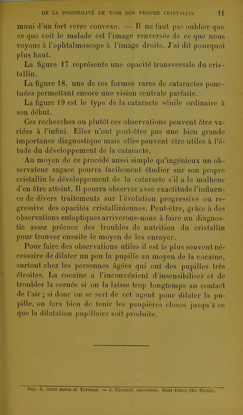 muni d'un fort verre convexe. — Il ne faut pas oublier que ce que voit le malade est l'image renversée de ce que nous voyons à l'ophtalmoscope à l'image droite. J'ai dit pourquoi plus haut. La figure 17 représente une opacité transversale du cris- tallin. La figure 18, une de ces formes rares de cataractes ponc- tuées permettant encore une vision centrale parfaite. La figure 19 est le type de la cataracte sénile ordinaire à son début. Ces recherches ou plutôt ces observations peuvent être va- riées à l'infini. Elles n'ont peut-être pas une bien grande importance diagnostique mais elles peuvent être utiles à l'é- tude du développement de la cataracte. Au moyen de ce procédé aussi simple qu'ingénieux un ob- servateur sagace pourra facilement étudier sur son propre cristallin le développement de la calaracte s'il a le malheur d'en être atteint. Il pourra observer avec exactitude l'influen- ce de divers traitements sur l'évolution progressive ou ré- gressive des opacités cristalliniennes. Peut-être, grâce à des observations entoptiques arriverons-nous à faire un diagnos- tic assez précoce des troubles de nutrition du cristallin pour trouver ensuite le moyen de les enrayer. Pour faire des observations utiles il est Le plus souvent né- cessaire de dilater un peu la pupille au moyen de la cocaïne, surtout chez les personnes âgées qui ont des pupilles très étroites. La cocaïne a l'inconvénient d'insensibiliser et de troubler la cornée si on la laisse trop longtemps au contact de l'air; si donc on se sert de cet agent pour dilater la pu- pille, on fera bien de tenir les paupières closes jusqu'à ce que la dilafalion piipillaire soit produite. 0. Sainl-Aiiliin cl Thevonot. — J. Thfvenat, successeur, Sainl-Diziur (llle-Marne)7