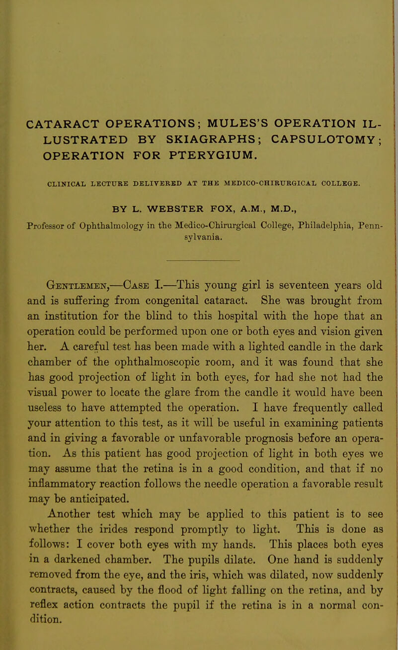 CATARACT OPERATIONS; MULES'S OPERATION IL- LUSTRATED BY SKIAGRAPHS ; CAPSULOTOMY; OPERATION FOR PTERYGIUM. CLINICAL LECTURE DELIVERED AT THE MEDICO-CHIRTTRGICAL COLLEGE. BY L. WEBSTER FOX, A.M., M.D., Professor of Ophthalmology in the Medico-Chirurgical College, Philadelphia, Penn- sylvania. Gentlemen,—Case I.—This young girl is seventeen years old and is suffering from congenital cataract. She was brought from an institution for the blind to this hospital with the hope that an operation could be performed upon one or both eyes and vision given her. A careful test has been made with a lighted candle in the dark chamber of the ophthalmoscopic room, and it was found that she has good projection of light in both eyes, for had she not had the visual power to locate the glare from the candle it would have been useless to have attempted the operation. I have frequently called your attention to this test, as it will be useful in examining patients and in giving a favorable or unfavorable prognosis before an opera- tion. As this patient has good projection of light in both eyes we may assume that the retina is in a good condition, and that if no inflammatory reaction follows the needle operation a favorable result may be anticipated. Another test which may be applied to this patient is to see whether the irides respond promptly to light. This is done as follows: I cover both eyes with my hands. This places both eyes in a darkened chamber. The pupils dilate. One hand is suddenly removed from the eye, and the iris, which was dilated, now suddenly contracts, caused by the flood of light falling on the retina, and by reflex action contracts the pupil if the retina is in a normal con- dition.